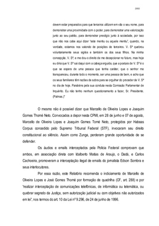 2950




                       devem estar preparados para que terceiros utilizem em vão o seu nome, para
                       demonstrar uma proximidade com o poder, para demonstrar uma valorização
                       junto ao seu patrão, para demonstrar prestígio junto à sociedade, por isso
                       que não nos cabe aqui dizer “este mentiu ou aquele mentiu”, quando, na
                       verdade, estamos nos valendo de posições de terceiros. V. Sª quebrou
                       voluntariamente seus sigilos e também os dos seus filhos. Na minha
                       concepção, V. Sª, e me dou o direito de me decepcionar no futuro, mas hoje
                       eu diria que V. Sª sai daqui com a cabeça erguida, que a postura de V. Sª é o
                       que se espera de uma pessoa que tenha caráter, que o senhor me
                       transpareceu, durante todo o momento, ser uma pessoa de bem, e acho que
                       os seus familiares têm razões de sobra para se orgulhar do proceder de V. Sª
                       no dia de hoje. Parabéns pela sua conduta nesta Comissão Parlamentar de
                       Inquérito. Eu não tenho nenhum questionamento a fazer, Sr. Presidente.
                       (Palmas.)"


            O mesmo não é possível dizer que Marcello de Oliveira Lopes e Joaquim
Gomes Thomé Neto. Convocados a depor nesta CPMI, em 28 de junho e 07 de agosto,
Marcello de Oliveira Lopes e Joaquim Gomes Tomé Neto, protegidos por Habeas
Corpus concedido pelo Supremo Tribunal Federal (STF), invocaram seu direito
constitucional ao silêncio. Assim como Zunga, perderam grande oportunidade de se
defender.
            Os áudios e emails interceptados pela Polícia Federal comprovam que
ambos, em associação direta com Idalberto Matias de Araujo, o Dadá, e Carlos
Cachoeira, promoveram a interceptação ilegal de emails do jornalista Edson Sombra e
seus interlocutores.
            Por essa razão, este Relatório recomenda o indiciamento de Marcello de
Oliveira Lopes e José Gomes Thomé por formação de quadrilha (CF, art. 288) e por
“realizar interceptação de comunicações telefônicas, de informática ou telemática, ou
quebrar segredo da Justiça, sem autorização judicial ou com objetivos não autorizados
em lei”, nos termos do art. 10 da Lei nº 9.296, de 24 de junho de 1996.
 