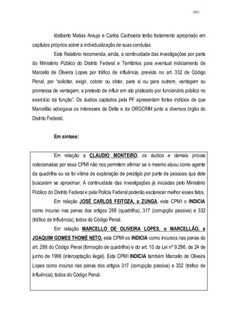 2951




           Idalberto Matias Araujo e Carlos Cachoeira terão tratamento apropriado em
capítulos próprios sobre a individualização de suas condutas.
           Este Relatório recomenda, ainda, a continuidade das investigações por parte
do Ministério Público do Distrito Federal e Territórios para eventual indiciamento de
Marcello de Oliveira Lopes por tráfico de influência, previsto no art. 332 de Código
Penal, por “solicitar, exigir, cobrar ou obter, para si ou para outrem, vantagem ou
promessa de vantagem, a pretexto de influir em ato praticado por funcionário público no
exercício da função”. Os áudios captados pela PF apresentam fortes indícios de que
Marcellão advogava os interesses da Delta e da ORGCRIM junto a diversos órgão do
Distrito Federal.


           Em síntese:


           Em relação a CLAUDIO MONTEIRO, os áudios e demais provas
colecionadas por essa CPMI não nos permitem afirmar se o mesmo atuou como agente
da quadrilha ou se foi vítima de exploração de prestígio por parte de pessoas que dele
buscaram se aproximar. A continuidade das investigações já iniciadas pelo Ministério
Público do Distrito Federal e pela Polícia Federal poderão esclarecer melhor esses fatos.
           Em relação JOSÉ CARLOS FEITOZA, o ZUNGA, esta CPMI o INDICIA
como incurso nas penas dos artigos 288 (quadrilha), 317 (corrupção passiva) e 332
(tráfico de Influência), todos do Código Penal.
           Em relação MARCELLO DE OLIVEIRA LOPES, o MARCELLÃO, e
JOAQUIM GOMES THOMÉ NETO, esta CPMI os INDICIA como incursos nas penas do
art. 288 do Código Penal (formação de quadrilha) e do art. 10 da Lei nº 9.296, de 24 de
junho de 1996 (interceptação ilegal). Esta CPMI INDICIA também Marcello de Oliveira
Lopes como incurso nas penas dos artigos 317 (corrupção passiva) e 332 (tráfico de
Influência), todos do Código Penal.
 