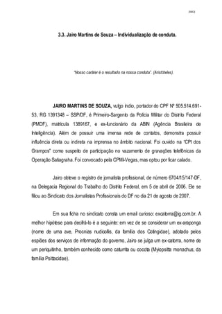 2953




              3.3. Jairo Martins de Souza – Individualização de conduta.




                        “Nosso caráter é o resultado na nossa conduta”. (Aristóteles).




           JAIRO MARTINS DE SOUZA, vulgo índio, portador do CPF Nº 505.514.691-
53, RG 1391348 – SSP/DF, é Primeiro-Sargento da Polícia Militar do Distrito Federal
(PMDF), matrícula 1389167, e ex-funcionário da ABIN (Agência Brasileira de
Inteligência). Além de possuir uma imensa rede de contatos, demonstra possuir
influência direta ou indireta na imprensa no âmbito nacional. Foi ouvido na “CPI dos
Grampos" como suspeito de participação no vazamento de gravações telefônicas da
Operação Satiagraha. Foi convocado pela CPMI-Vegas, mas optou por ficar calado.


           Jairo obteve o registro de jornalista profissional, de número 6704/15/147-DF,
na Delegacia Regional do Trabalho do Distrito Federal, em 5 de abril de 2006. Ele se
filiou ao Sindicato dos Jornalistas Profissionais do DF no dia 21 de agosto de 2007.


           Em sua ficha no sindicato consta um email curioso: excatorra@ig.com.br. A
melhor hipótese para decifrá-lo é a seguinte: em vez de se considerar um ex-araponga
(nome de uma ave, Procnias nudicollis, da família dos Cotingidae), adotado pelos
espiões dos serviços de informação do governo, Jairo se julga um ex-catorra, nome de
um periquitinho, também conhecido como caturrita ou cocota (Myiopsitta monachus, da
família Psittacidae).
 
