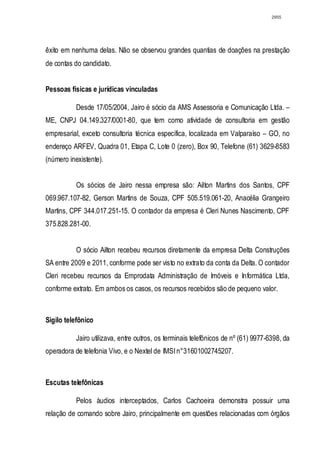 2955




êxito em nenhuma delas. Não se observou grandes quantias de doações na prestação
de contas do candidato.


Pessoas físicas e jurídicas vinculadas

           Desde 17/05/2004, Jairo é sócio da AMS Assessoria e Comunicação Ltda. –
ME, CNPJ 04.149.327/0001-80, que tem como atividade de consultoria em gestão
empresarial, exceto consultoria técnica específica, localizada em Valparaíso – GO, no
endereço ARFEV, Quadra 01, Etapa C, Lote 0 (zero), Box 90, Telefone (61) 3629-8583
(número inexistente).


           Os sócios de Jairo nessa empresa são: Ailton Martins dos Santos, CPF
069.967.107-82, Gerson Martins de Souza, CPF 505.519.061-20, Anacélia Grangeiro
Martins, CPF 344.017.251-15. O contador da empresa é Cleri Nunes Nascimento, CPF
375.828.281-00.


           O sócio Ailton recebeu recursos diretamente da empresa Delta Construções
SA entre 2009 e 2011, conforme pode ser visto no extrato da conta da Delta. O contador
Cleri recebeu recursos da Emprodata Administração de Imóveis e Informática Ltda,
conforme extrato. Em ambos os casos, os recursos recebidos são de pequeno valor.



Sigilo telefônico

           Jairo utilizava, entre outros, os terminais telefônicos de nº (61) 9977-6398, da
operadora de telefonia Vivo, e o Nextel de IMSI n°31601002745207.



Escutas telefônicas

           Pelos áudios interceptados, Carlos Cachoeira demonstra possuir uma
relação de comando sobre Jairo, principalmente em questões relacionadas com órgãos
 