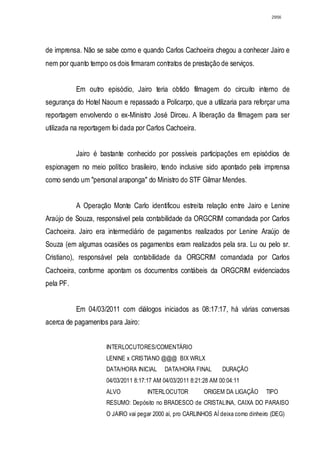 2956




de imprensa. Não se sabe como e quando Carlos Cachoeira chegou a conhecer Jairo e
nem por quanto tempo os dois firmaram contratos de prestação de serviços.


           Em outro episódio, Jairo teria obtido filmagem do circuito interno de
segurança do Hotel Naoum e repassado a Policarpo, que a utilizaria para reforçar uma
reportagem envolvendo o ex-Ministro José Dirceu. A liberação da filmagem para ser
utilizada na reportagem foi dada por Carlos Cachoeira.


           Jairo é bastante conhecido por possíveis participações em episódios de
espionagem no meio político brasileiro, tendo inclusive sido apontado pela imprensa
como sendo um "personal araponga" do Ministro do STF Gilmar Mendes.


           A Operação Monte Carlo identificou estreita relação entre Jairo e Lenine
Araújo de Souza, responsável pela contabilidade da ORGCRIM comandada por Carlos
Cachoeira. Jairo era intermediário de pagamentos realizados por Lenine Araújo de
Souza (em algumas ocasiões os pagamentos eram realizados pela sra. Lu ou pelo sr.
Cristiano), responsável pela contabilidade da ORGCRIM comandada por Carlos
Cachoeira, conforme apontam os documentos contábeis da ORGCRIM evidenciados
pela PF.


           Em 04/03/2011 com diálogos iniciados as 08:17:17, há várias conversas
acerca de pagamentos para Jairo:


                     INTERLOCUTORES/COMENTÁRIO
                     LENINE x CRISTIANO @@@ BIX WRLX
                     DATA/HORA INICIAL     DATA/HORA FINAL        DURAÇÃO
                     04/03/2011 8:17:17 AM 04/03/2011 8:21:28 AM 00:04:11
                     ALVO            INTERLOCUTOR          ORIGEM DA LIGAÇÃO      TIPO
                     RESUMO: Depósito no BRADESCO de CRISTALINA, CAIXA DO PARAISO
                     O JAIRO vai pegar 2000 aí, pro CARLINHOS AÍ deixa como dinheiro (DEG)
 