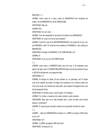 2957




DIÁLOGO. (...)
LENINE: outra coisa eu vi aqui, entrei no BRADESCO tem depósito de
ontem, lá no BRADESCO é né de CRISTALINA.
CRISTIANO: Não sei.
LENINE:Tem.
CRISTIANO: Ah, tem, tem.
LENINE: Tem, tem depósito lá, tem dois mil e tanto lá no BRADESCO.
CRISTIANO: Aí, esse aí é só dá uma entrada?
LENINE: Você tem que dá a (INCOMPREENSIVEL) da saída de lá, pá...pá,
pá PARAISO, certo? Aí você dá uma entrada na PARAISO e uma saída pro
BRADESCO.
CRISTIANO: Entrada na PARAÍSO, é CC CRISTALINA, né?
LENINE: É.
CRISTIANO; Aí eu vou em CC CRISTALINA.
(...)
LENINE: outra coisa, o RODRIGO falou pra mim que, é tá chegando aqui
agora, me ligou que o VAGNER RELAMPAGO ligou pra ele pra passar lá que
o SILVIO ia tá fazendo um programa hoje.
CRISTIANO: é?
LENINE: Aí chegou lá, disse, tá com câncer no, no pâncreas, né? Aí disse
que tá de cadeira de rodas, tá magro pra caramba aí se mandou pedir pra
mim uma cesta, pra mandar pra casa dele, que ninguém tá pagando ele, que
ele tá passando fome.
CRISTIANO; É mentira moço, você é doido, é? (risadas).
LENINE: Foi na boa, a cesta eu do, pode comprar, pode comprar.
CRISTIANO: Mas isso aí eu não acredito não, o cara vai falar uma merda
dessa, é, entendeu?
LENINE: É mas pra que vai pedir comida, pro cara pedir comida em casa.
(...)
LENINE: ...falei pro RODRIGUES comprar e o JAIRO vai pegar 2.000 (dois
mil) aí, tá?
CRISTIANO: Oi?
LENINE: o JAIRO vai pegar 2.000 (dois mil)
CRISTIANO: Aí lança ná, ná
 