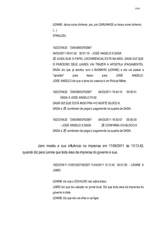 2958




                    LENINE: deixa como dinheiro, pro, pro CARLINHOS aí deixa como dinheiro.
                    (...)
                    (FINALIZA)


                    1623370420 724009000792997
                    04/03/2011 09:41:42 00:01:19 - JOSÉ ANGELO X DADA
                    ZÉ AVISA QUE O PAPEL (OCORRENCIA) ESTÁ NA MÃO, DADÁ DIZ QUE
                    O PARCEIRO DELE (JAIRO) VAI TRAZER A APOSTILA (PAGAMENTO).
                    DADA diz que já acertou com o BAIXINHO (LENINE) e ele vai passar a
                    "apostila"        para       trazer         para      JOSE        ANGELO.
                    JOSE ANGELO diz que o dono do cassino é um Policial Militar.


                    1623370420 724009000792997              04/03/2011 16:44:10   00:00:41
                            DADA X JOSÉ ANGELO PLX2 ESUMO
                    DADÁ DIZ QUE ESTÁ INDO PRA 410 NORTE BLOCO K.
                    DADA e ZÉ combinam de pegar o pagamento na quadra de DADA.


                    1623370420 724009000792997              04/03/2011 16:53:57   00:00:30
                            - JOSÉ ANGELO X DADA ESUMOZÉ CONFIRMA 410 BLOCO K
                    DADA e ZÉ combinam de pegar o pagamento na quadra de DADA.



          Jairo mostra a sua influência na imprensa em 11/04/2011 às 13:13:42,
quando diz para Lenine que toda área da imprensa do governo é sua.


                    1623370411 316010027450207 11/04/2011 13:13:42 00:01:26 - LENINE X
                    JAIRO
                    DIÁLOGO
                    LENINE diz que o EDVALDO nao sabia disso.
                    JAIRO diz que leu sabado no jornal local. Diz que toda area da imprensa do
                    governo é dele.
                    LENINE diz que ele vai olhar e vai ligar.
 