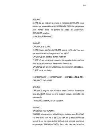 2546




RESUMO
ELIANE diz que está com a portaria de nomeação de ROLDÃO e que
ele tem que apresentá-la na SECRETARIA DE FAZENDA, pergunta se
pode mandar deixar na portaria do prédio de CARLINHOS.
CARLINHOS agradece.
EGPX: ELIANE PINHEIRO


DIÁLOGO
CARLINHOS: oi ELIANE.
ELIANE: to com a portaria do ROLDÃO aqui na minha mão. Voce quer
que eu mande deixar aí na portaria do seu prédio?
CARLINHOS: oh, agradeço demais. Faz favor.
ELIANE: só que é o seguinte: essa aqui é a original e ele tem que levar
lá no recursos humanos da Secretaria da Fazenda viu.
CARLINHOS: ah, ta bom. Então manda deixar para mim. Obrigado viu.
ELIANE: nada, um abraço.


316010027445095 - 316010027450381 - 12/07/2011 5:14:42 PM -
CARLINHOS X WLADMIR.


RESUMO
CARLINHOS pergunta a WLADMIR se pegou Comissão da venda da
casa. WLADMIR diz que não teve coragem porque a comissão é de
quem vende.
THIAGO MELLO PEIXOTO DA SILVEIRA


DIÁLOGO
CARLINHOS: Fala WLADMIR.
WLADMIR: Conversei com a MARIO agora, inclusive essa ROSEANE
é a filha da FÁTIMA né, lá de GOIATUBA, ele já sabe até filha de
quem é lá que ele me perguntou, falei que deve ser essa, aquela que
eu passei pro THIAGO (ou TIAGO). Falou: não, não, não, ta aqui na
 