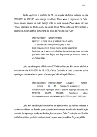 2960




          Ainda, conforme o relatório da PF, em escuta telefônica realizada no dia
22/07/2011 às 12:29:13, Jairo dialoga com Paulo Abreu sobre o pagamento da Delta.
Cinco minutos depois há outro diálogo entre os dois, quando Paulo Abreu diz que
Pitman, Secretário de Obras, pediu as contas. Paulo Abreu pede para Miro verificar o
pagamento. Falam sobre o fechamento do Bingo do Paraíba pela PCDF.


                     316010027450207           724009040018869
                     22/07/2011 12:29:13 00:02:02 JAIRO X PAULO ABREU
                      (...) o Zé avisa que o papel (ocorrência) está na mão.
                     Dadá diz que o parceiro dele vai trazer a apostila (pagamento).
                     Dadá disse que já acertou com o Baixinho (Lenine) e ele vai passar a apostila
                     para trazer para o José Ângelo. José Ângelo disse que o dono do cassino é
                     um Policial Militar.



          Jairo trabalhou para o Ministro do STF Gilmar Mendes. Em escuta telefônica
realizada no dia 01/05/2011 às 13:19:08, Carlos Cachoeira e Jairo conversam sobre
reportagem relacionada aos “personal arapongas” utilizados pelo Ministro.


                     316010027445095           316010027450207       01/05/2011         13:19:08
                            00:01:52                        CARLINHOS X JAIRO(PLX)
                     Conversam sobre reportagem sobre os personal arapongas utilizados pelo
                     MINISTRO               GILMAR      MENDES:          Reportagem        citada:
                     http://www.estadao.com.br/estadaodehoje/20110501/not_imp713189,0.php



          Jairo tem participação no esquema de agenciamento de policiais militares e
bombeiros militares de Brasília para a prestação de serviço terceirizado (terceirização
precária) de segurança nos locais de atuação da empresa Delta Construção, em Brasília
e cidades satélites, posteriormente repassados para a empresa Ideal Segurança Ltda.
 