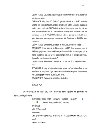 2964




                   DEMÓSTENES: Uai, nada, liguei fiquei o dia inteiro fora do ar ai, saber se
                   tem alguma coisa.
                   CARLINHOS: Não, só o POLICÁRPIO que vai estourar ai, o JAIRO arrumou
                   uma fita pra ele lá do hotel lá, onde o DIRCEU, DIRCEU, é, recebia o pessoal
                   na época do tombo do PALOCCI ai, ai ele vai demonstrar, mas não vai ser
                   esse final-de-semana não, tá? Vai ser umas duas vezes ai pra frente, que ele
                   planejou a queda do PALOCCI também, recebia só gente graúda lá, tá? Isso
                   quer dizer que os momentos importantes da República, o DIRCEU que
                   comanda.
                   DEMÓSTENES: Exatamente, ai é bom de mais, uai, o que que é isso ?
                   CARLINHOS: É vai sair ai, já falou com o JAIRO, hoje almoçou com o
                   JAIRO, e perguntou com o JAIRO se podia, quando for estourar, por, por a
                   fita na veja online e o JAIRO veio perguntar pra mim, ai eu falei pra ele: "não,
                   deixa não, manda ele pedir pra mim".
                   DEMÓSTENES: Exatamente, é claro ué. Ai não, né ? Ai ninguém guenta,
                   né?
                   CARLINHOS: É mas ai vai mostrar muita coisa, viu? Ai vai por fogo ai na
                   REPÚBLICA, porque vai jogar o PALOCCI contra ele, porque ai vai vir cenas
                   né? Dos nego procurando o DIRCEU no hotel.
                   DEMÓSTENES: Exatamente, ai é ótimo, fantástico.
                   (...)
                   (ENCERRADA )


         Em 03/08/2011 às 15:14:01, Jairo conversa com alguém do gabinete do
Senador Magno Malta.
                   6199776398 6199817525          03/08/2011 15:14:01      00:00:52
                                 JAIRO X MNI (SEN MAGNO MALTA)
                   JAIRO: Alô!
                   MNI: Oi! Seu Jairo?
                   JAIRO: Oi!
                   MNI: (INCOMPREENSÍVEL) Gabinete do Senador MAGNO MALTA tudo
                   bem?
                   JAIRO: Tudo bem?
 