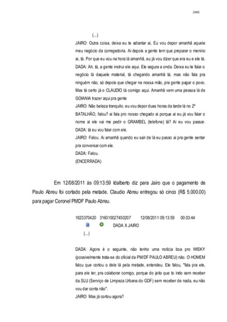 2966




                    DIÁLOGO(...)
                    JAIRO: Outra coisa, deixa eu te adiantar ai, Eu vou depor amanhã aquele
                    meu negócio da corregedoria. Ai depois a gente tem que preparar o menino
                    ai, tá. Por que eu vou na hora lá amanhã, eu já vou dizer que era eu e ele tá.
                    DADA: Ah, tá, a gente instrui ele aqui. Ele segura a onda. Deixa eu te falar o
                    negócio lá daquele material, tá chegando amanhã tá, mas não fala pra
                    ninguém não, só depois que chegar na nossa mão, pra gente pagar o povo.
                    Mas tá certo já o CLAUDIO tá comigo aqui. Amanhã vem uma pessoa lá de
                    GOIANIA trazer aqui pra gente
                    JAIRO: Não beleza tranquilo. eu vou depor duas horas da tarde lá no 2º
                    BATALHÃO, falou? ai fala pro nosso chegado ai porque ai eu já vou falar o
                    nome ai ele vai me pedir o GRAMBEL (telefone) tá? Ai eu vou passar.
                    DADA: tá eu vou falar com ele.
                    JAIRO: Falou. Ai amanhã quando eu sair de lá eu passo ai pra gente sentar
                    pra conversar com ele.
                    DADA: Falou.
                    (ENCERRADA)



          Em 12/08/2011 às 09:13:59 Idalberto diz para Jairo que o pagamento de
Paulo Abreu foi cortado pela metade. Claudio Abreu entregou só cinco (R$ 5.000.00)
para pagar Coronel PMDF Paulo Abreu.


                    1623370420 316010027450207             12/08/2011 09:13:59     00:03:44
                                          DADA X JAIRO
                    DIÁL(...)


                    DADA: Agora é o seguinte, não tenho uma notícia boa pro WISKY
                    (possivelmente trata-se do oficial da PM/DF PAULO ABREU) não. O HOMEM
                    falou que cortou o dele lá pela metade, entendeu. Ele falou, "fala pra ele,
                    para ele ter, pra colaborar comigo, porque do jeito que to indo sem receber
                    da SLU (Serviço de Limpeza Urbana do GDF) sem receber de nada, eu não
                    vou dar conta não".
                    JAIRO: Mas já cortou agora?
 