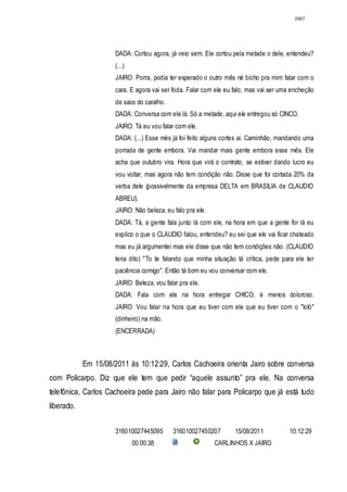 2967




                      DADA: Cortou agora, já veio sem. Ele cortou pela metade o dele, entendeu?
                      (...)
                      JAIRO: Porra, podia ter esperado o outro mês né bicho pra mim falar com o
                      cara. E agora vai ser foda. Falar com ele eu falo, mas vai ser uma encheção
                      de saco do caralho.
                      DADA: Conversa com ele lá. Só a metade, aqui ele entregou só CINCO.
                      JAIRO: Tá eu vou falar com ele.
                      DADA: (...) Esse mès já foi feito alguns cortes ai. Caminhão, mandando uma
                      porrada de gente embora. Vai mandar mais gente embora esse mês. Ele
                      acha que outubro vira. Hora que virá o contrato, se estiver dando lucro eu
                      vou voltar, mas agora não tem condição não. Disse que foi cortada 20% da
                      verba dele (possivelmente da empresa DELTA em BRASILIA de CLAUDIO
                      ABREU).
                      JAIRO: Não beleza, eu falo pra ele.
                      DADA: Tá, a gente fala junto lá com ele, na hora em que a gente for lá eu
                      explico o que o CLAUDIO falou, entendeu? eu sei que ele vai ficar chateado
                      mas eu já argumentei mas ele disse que não tem condições não. (CLAUDIO
                      teria dito) "To te falando que minha situação tá crítica, pede para ele ter
                      paciência comigo". Então tá bom eu vou conversar com ele.
                      JAIRO: Beleza, vou falar pra ele.
                      DADA: Fala com ele na hora entregar CHICO, é menos doloroso.
                      JAIRO: Vou falar na hora que eu tiver com ele que eu tiver com o "loló"
                      (dinheiro) na mão.
                      (ENCERRADA)



            Em 15/08/2011 às 10:12:29, Carlos Cachoeira orienta Jairo sobre conversa
com Policarpo. Diz que ele tem que pedir “aquele assunto” pra ele. Na conversa
telefônica, Carlos Cachoeira pede para Jairo não falar para Policarpo que já está tudo
liberado.


                      316010027445095       316010027450207        15/08/2011          10:12:29
                              00:00:38                      CARLINHOS X JAIRO
 