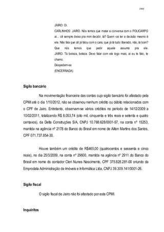 2968




                        JAIRO: Oi.
                        CARLINHOS: JAIRO. Nós temos que matar a conversa com o POLICARPO
                        aí... cê sempre deixa pra mim decidir, tá? Quem vai ter a decisão mesmo é
                        ele. Não fala que cê já falou com o cara, que já tá tudo liberado, não, tá bom?
                        Que      nós    temos     que      pedir    aquele     assunto     pra      ele.
                        JAIRO: Tá beleza, beleza. Devo falar com ele logo mais, aí eu te falo, te
                        chamo.
                        Despedem-se
                        (ENCERRADA)



Sigilo bancário

             Na movimentação financeira das contas cujo sigilo bancário foi afastado pela
CPMI até o dia 1/10/2012, não se observou nenhum crédito ou débito relacionados com
o CPF de Jairo. Entretanto, observam-se vários créditos no período de 14/12/2009 a
10/02/2011, totalizando R$ 8.053,74 (oito mil, cinquenta e três reais e setenta e quatro
centavos), da Delta Construções S/A, CNPJ 10.788.628/0001-57, na conta nº 15253,
mantida na agência nº 2178 do Banco do Brasil em nome de Ailton Martins dos Santos,
CPF 071.737.854-30.


             Houve também um crédito de R$465,00 (quatrocentos e sessenta e cinco
reais), no dia 25/3/2009, na conta nº 29600, mantida na agência nº 2911 do Banco do
Brasil em nome do contador Cleri Nunes Nascimento, CPF 375.828.281-00 oriundo da
Emprodata Administração de Imóveis e Informática Ltda, CNPJ 39.309.141/0001-26.



Sigilo fiscal

             O sigilo fiscal de Jairo não foi afastado por esta CPMI.



Inquéritos
 
