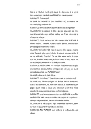 2547




lista, já ta indo todo mundo junto agora. E o da menina já ta com o
trem assinado pra mandar lá para ELIANE pra mandar publicar.
CARLINHOS: Que menina?
WLADMIR: Da da VANESSA (irmã de ANDRESSA), inclusive vai me
dar uma cópia já para mim tá?
CARLINHOS: Primeiro ce tem vergonha de fala isso comigo não?
WLADMIR: Uai, to acabando de falar o que ele falou agora pra mim,
que já ta assinado, agora só falta publicar uai. Aí ele vai me dar a
cópia pra te entregar.
CARLINHOS: Você me falou isso há 6 meses atrás WLADMIR. A
mesma história ... a mesma, pô, se eu tivesse gravado, colocado você,
gravado agora era a mesma história.
WLADMIR: Uai CARLINHOS mas ele que me falou agora a mesma
coisa. Agora ele falou assim: inclusive já passo lá pro governandor, já
vai pra publicação. Entendeu? Ele que falou agora, acabei de pegar
com ele, já ta indo para publicação. Ele ta pondo na mão, ele vai me
dar a cópia para por na mão da ELIANE para cobrar.
CARLINHOS: não WLADMIR não vem com essas histórias suas pelo
amor de Deus. Deixa eu te falar um negócio pra ocê: você não teve a
comissão do velho lá não WLADMIR? Você?
WLADMIR: não entendi chefe, fala aí.
CARLINHOS: do professor? Voce não cantou ele na comissão não?
WLADMIR: não, não tive coragem não. Porque ele ia ta aparecendo
que eu tava corretando, né, nem quero isso uai. E a comissão quem
paga é quem vende aí ficava ruim, entendeu? E nem toca nesse
assunto não porque ele já tava nessa pechincha danada.
CARLINHOS: uma hora que pega ocê pra, pro MARCONI ou eu falei
seu MARCONI podia me da um também não, pega lá do, do professor,
vendi por preço de banana, da uma cantada nele amanhã.
WLADMIR: Ah ta. Mas cê quer a cópia para mostrar pra menina, se for
eu vou lá na EDUCAÇÃO agora busca já a cópia.
CARLINHOS: Não WLADMIR, cadê então vai lá na Educação pega
vão ve.
 
