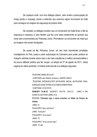 2970




           De qualquer sorte, num dos diálogos abaixo, Jairo revela a preocupação do
amigo perder o emprego, dando a entender que subornou algum funcionário do hotel
para conseguir as imagens da segurança do próprio hotel.


           Na verdade, os diálogos revelam que um funcionário do Hotel furtou a fita de
segurança e repassou a Jairo Martins que fez uma cópia exatamente do período que
havia sido encomendado por Policarpo Junior. Prometeram ao funcionário do hotel que
as imagens não seriam divulgadas.


           De posse da fita, Policarpo Junior, um dos mais importantes jornalistas
investigativos do País, passa a pedir autorização de Cachoeira para poder publicar as
imagens colhidas durante vários dias e dar mais substância à matéria sensacionalista e
de pouca utilidade pública que fez ocupar, na edição de 31 de agosto de 2011, várias
páginas do citado periódico. A história está descrita nos diálogos seguintes:


                      TELEFONE NOME DO ALVO
                       6199776398 Jairo Martins de Souza - MONTE CARLO
                       TELEFONE INTERLOCUTOR DATA/HORA INICIAL DATA/HORA FINAL
                      DURAÇÃO ÁUDIO INTERLOCUTORES/COMENTÁRIO
                       6199776398 6133157575
                      02/08/2011 10:46:33   02/08/2011 10:47:54   00:01:21      JAIRO X HNI
                      (CANETA) (EDITORA ABRIL) PLX
                      RESUMO: Policarpo liga e marca encontro no Gibão do Parque da
                      Cidade.
                      JAIRO: Oi
                      POLICARPO: Opa, tudo bem?
                      JAIRO: Tranquilo?
                      POLICARPO: Tá na área?
                      JAIRO: Tô
                      POLICARPO: Tá de serviço hoje?
                      JAIRO: Tô não
 