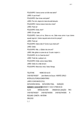 2971




POLICARPO: Vamos comer um bife mais tarde?
JAIRO: A que horas?
POLICARPO: Que horas você pode?
JAIRO: Pra mim, depois do meio-dia está tranquilo.
POLICARPO: Vamos marcar meio-dia e meia?
JAIRO: Pode ser
POLICARPO: Onde, hein?
JAIRO: Cê que sabe
POLICARPO: Vamo ali na...Deixa eu ver...Sabe essa..como é que chama
aquele lugar ali...Vamos naquela carne de sol do parque?
JAIRO: Pode ser
POLICARPO: Sabe onde é? Como é que chama ali?
JAIRO: Gibão
POLICARPO: Não...o Gibão é de cima né?
JAIRO: Não gibão é a carne de sol. O outro é alpino’ s
POLICARPO: Ah, tá. Qual dos dois?
JAIRO: Tanto faz, qualquer um.
POLICARPO: Então vamos nesse Gibão.
JAIRO: Gibão né, então tá bom
POLICARPO: Meio-dia e meia. Valeu! Abraço


TELEFONE             NOME DO ALVO
316010027450207        Jairo Martins de Souza - MONTE CARLO
INTERLOCUTORES/COMENTÁRIO
JAIRO X CARLINHOS (PLX)
DATA/HORA INICIAL       DATA/HORA FINAL         DURAÇÃO
02/08/2011 12:03:39 PM02/08/2011 12:04:13 PM00:00:34
ALVO              INTERLOCUTOR           ORIGEM DA LIGAÇÃO      TIPO
316010027450207        316010027445095        316010027445095    R
RESUMO: CANETA - MATERIA
DIÁLOGO
(...)
 