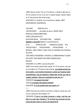 2972




JAIRO: Deixa eu te falar. Tem uns 15 minutinhos, o Caneta me ligou aqui, ta.
Pra mim almoçar com ele 15 pra uma. A respeito daquela, daquela matéria
lá, tá?. Que tá pronta. Que só fala comigo.
CARLINHOS: Ah, excelente. Ai se me posiciona ai. Brigado, JAIRO!
(DESPEDEM-SE). (ENCERRADA).


TELEFONE            NOME DO ALVO
316010027450207        Jairo Martins de Souza - MONTE CARLO
INTERLOCUTORES/COMENTÁRIO
JAIRO X CARLINHOS (PLX)
DATA/HORA INICIAL        DATA/HORA FINAL        DURAÇÃO
02/08/2011 2:30:50 PM 02/08/2011 2:33:06 PM 00:02:16
ALVO             INTERLOCUTOR             ORIGEM DA LIGAÇÃO        TIPO
316010027450207        316010027445095        316010027445095       R
RESUMO: JAIRO."CANETA" QUER USAR AS IMAGENS DAS PESSOAS
DO HOTEL.
JOSÉ DIRCEU RECEBENDO O PESSOAL E COMEMORANDO A QUEDA
DO OUTRO. TODO MUNDO VEM PEDIR A BENÇÃO DELE.
DIÁLOGO
CARLINHOS: E ai, JAIRO, o que que ele queria?
JAIRO: Como sempre queriam fuder a gente, né ? É, diz que tem uma puta
de uma matéria, né ? Pra daqui a duas semanas, que naquele período que
ele me pediu, o cara recebeu 25 pessoas lá, sendo que 5 pessoas assim
importantíssima, mas pra sustentar a matéria dele, ele tem que usar as
imagens, entendeu ? Que era o combinado era não usar, né ?
CARLINHOS: As imagens lá do hotel ?
JAIRO: É, as imagens das pessoas entendeu?
CARLINHOS: É, se ele combinou tem que cumprir, né ?
(...)
JAIRO: Ai ele quer que eu tente eu convencer o amigo lá, a deixar usar, usar
de uma maneira que não complique, né ?
CARLINHOS: É mas ai, pra tentar convencer o amigo, você tem que
falar, ai é o meu caso, entendeu ? "Ó, você tem que conversar com ele,
porque ele pelo menos é o dono lá, do pessoal de lá".
 