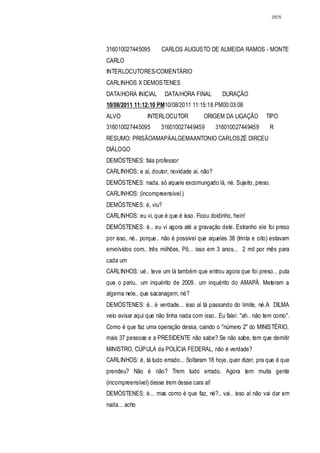 2975




316010027445095        CARLOS AUGUSTO DE ALMEIDA RAMOS - MONTE
CARLO
INTERLOCUTORES/COMENTÁRIO
CARLINHOS X DEMOSTENES
DATA/HORA INICIAL       DATA/HORA FINAL         DURAÇÃO
10/08/2011 11:12:10 PM10/08/2011 11:15:18 PM00:03:08
ALVO             INTERLOCUTOR            ORIGEM DA LIGAÇÃO         TIPO
316010027445095        316010027449459        316010027449459       R
RESUMO: PRISÃOAMAPÁALGEMAANTONIO CARLOSZÉ DIRCEU
DIÁLOGO
DEMÓSTENES: fala professor
CARLINHOS: e aí, doutor, novidade aí, não?
DEMÓSTENES: nada, só aquele excomungado lá, né. Sujeito, preso.
CARLINHOS: (incompreensível.)
DEMÓSTENES: é, viu?
CARLINHOS: eu vi, que é que é isso. Ficou doidinho, hein!
DEMÓSTENES: é.. eu vi agora até a gravação dele. Estranho ele foi preso
por isso, né.. porque.. não é possivel que aqueles 38 (trinta e oito) estavam
envolvidos com.. três milhões, Pô... isso em 3 anos... 2 mil por mês para
cada um
CARLINHOS: ué.. teve um lá também que entrou agora que foi preso... puta
que o pariu.. um inquérito de 2009.. um inquérito do AMAPÁ. Meteram a
algema nele.. que sacanagem, né?
DEMÓSTENES: é.. é verdade... isso aí tá passando do limite, né.A DILMA
veio avisar aqui que não tinha nada com isso.. Eu falei: "ah.. não tem como".
Como é que faz uma operação dessa, caindo o "número 2" do MINISTÉRIO,
mais 37 pessoas e a PRESIDENTE não sabe? Se não sabe, tem que demitir
MINISTRO, CÚPULA da POLÍCIA FEDERAL, não é verdade?
CARLINHOS: é, tá tudo errado... Soltaram 18 hoje, quer dizer, pra que é que
prendeu? Não é não? Trem tudo errado. Agora tem muita gente
(incompreensível) desse trem desse cara aí!
DEMÓSTENES: é... mas como é que faz, né?.. vai.. isso aí não vai dar em
nada... acho
 
