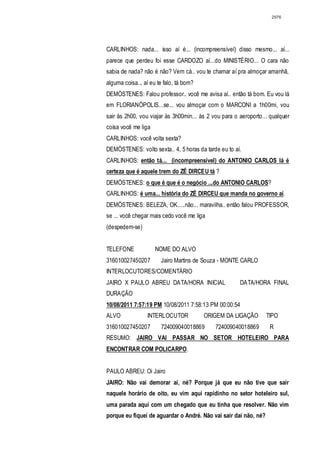 2976




CARLINHOS: nada... isso aí é... (incompreensível) disso mesmo... aí...
parece que perdeu foi esse CARDOZO aí...do MINISTÉRIO... O cara não
sabia de nada? não é não? Vem cá.. vou te chamar aí pra almoçar amanhã,
alguma coisa... aí eu te falo, tá bom?
DEMÓSTENES: Falou professor.. você me avisa aí.. então tá bom. Eu vou lá
em FLORIANÓPOLIS...se... vou almoçar com o MARCONI a 1h00mi, vou
sair às 2h00, vou viajar às 3h00min... às 2 vou para o aeroporto... qualquer
coisa você me liga
CARLINHOS: você volta sexta?
DEMÓSTENES: volto sexta.. 4, 5 horas da tarde eu to aí.
CARLINHOS: então tá... (incompreensível) do ANTONIO CARLOS lá é
certeza que é aquele trem do ZÉ DIRCEU tá ?
DEMÓSTENES: o que é que é o negócio ...do ANTONIO CARLOS?
CARLINHOS: é uma... história do ZÉ DIRCEU que manda no governo aí .
DEMÓSTENES: BELEZA, OK.....não... maravilha.. então falou PROFESSOR,
se ... você chegar mais cedo você me liga
(despedem-se)


TELEFONE             NOME DO ALVO
316010027450207        Jairo Martins de Souza - MONTE CARLO
INTERLOCUTORES/COMENTÁRIO
JAIRO X PAULO ABREU DATA/HORA INICIAL                  DATA/HORA FINAL
DURAÇÃO
10/08/2011 7:57:19 PM 10/08/2011 7:58:13 PM 00:00:54
ALVO             INTERLOCUTOR            ORIGEM DA LIGAÇÃO        TIPO
316010027450207        724009040018869       724009040018869       R
RESUMO: JAIRO VAI PASSAR NO SETOR HOTELEIRO PARA
ENCONTRAR COM POLICARPO.


PAULO ABREU: Oi Jairo
JAIRO: Não vai demorar aí, né? Porque já que eu não tive que sair
naquele horário de oito, eu vim aqui rapidinho no setor hoteleiro sul,
uma parada aqui com um chegado que eu tinha que resolver. Não vim
porque eu fiquei de aguardar o André. Não vai sair daí não, né?
 