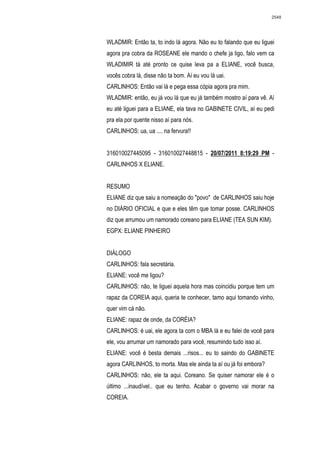 2548




WLADMIR: Então ta, to indo lá agora. Não eu to falando que eu liguei
agora pra cobra da ROSEANE ele mando o chefe ja ligo, falo vem ca
WLADIMIR tá até pronto ce quise leva pa a ELIANE, você busca,
vocês cobra lá, disse não ta bom. Aí eu vou lá uai.
CARLINHOS: Então vai lá e pega essa cópia agora pra mim.
WLADMIR: então, eu já vou lá que eu já também mostro aí para vê. Aí
eu até liguei para a ELIANE, ela tava no GABINETE CIVIL, aí eu pedi
pra ela por quente nisso aí para nós.
CARLINHOS: ua, ua .... na fervura!!


316010027445095 - 316010027448815 - 20/07/2011 8:19:29 PM -
CARLINHOS X ELIANE.


RESUMO
ELIANE diz que saiu a nomeação do "povo" de CARLINHOS saiu hoje
no DIÁRIO OFICIAL e que e eles têm que tomar posse. CARLINHOS
diz que arrumou um namorado coreano para ELIANE (TEA SUN KIM).
EGPX: ELIANE PINHEIRO


DIÁLOGO
CARLINHOS: fala secretária.
ELIANE: você me ligou?
CARLINHOS: não, te liguei aquela hora mas coincidiu porque tem um
rapaz da COREIA aqui, queria te conhecer, tamo aqui tomando vinho,
quer vim cá não.
ELIANE: rapaz de onde, da CORÉIA?
CARLINHOS: é uai, ele agora ta com o MBA lá e eu falei de você para
ele, vou arrumar um namorado para você, resumindo tudo isso aí.
ELIANE: você é besta demais ...risos... eu to saindo do GABINETE
agora CARLINHOS, to morta. Mas ele ainda ta aí ou já foi embora?
CARLINHOS: não, ele ta aqui. Coreano. Se quiser namorar ele é o
último ...inaudível.. que eu tenho. Acabar o governo vai morar na
COREIA.
 