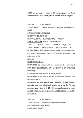 2981




JAIRO: Isso que a gente pensou. Eu dei aquela segurança pra ele, se
acontecer alguma coisa. Ele só pediu até amanhã, talvez dê um pau lá.




TELEFONE               NOME DO ALVO
316010027445095         CARLOS AUGUSTO DE ALMEIDA RAMOS - MONTE
CARLO
INTERLOCUTORES/COMENTÁRIO
CARLINHOS X DEMOSTENES
DATA/HORA INICIAL        DATA/HORA FINAL        DURAÇÃO
11/08/2011 8:05:52 PM 11/08/2011 8:06:45 PM 00:00:53
ALVO             INTERLOCUTOR           ORIGEM DA LIGAÇÃO         TIPO
316010027445095         316010027449459      316010027449459       R
RESUMO: DEMOSTENS fala que o primeiro assunto está com o estrangeiro
e o segundo já tem reunião. CARLINHOS diz que o assunto do ZÉ vai
estremece o partido.
DIÁLOGO
CARLINHOS: Fala Doutor.
DEMOSTENES: E aí professor. Já tô aqui... aquele assunto... o primeiro já tá
sendo tratado pelo estrangeiro, certo? E o segundo já tem uma reunião
marcada aqui.
CARLINHOS: Excelente. Amanhã cê tá vindo á tarde?
DEMOSTENES: Vou à tarde aí. Na hora que chegar nós falamos. Tem
alguma novidade aí?
CARLINHOS: Tem nada. Nada de nada. Tive com o POLICARPO ontem,
não sabe nada, nem (ininteligível) assunto morto pra ele. Foi pedir
permissão para o trem lá do ZÉ é feio viu, aquele que eu te contei.
Aquilo lá vai dar uma estremecida, viu. É uma bomba dentro do partido.
(ENCERRADA).


TELEFONE               NOME DO ALVO
316010027450207         Jairo Martins de Souza - MONTE CARLO
INTERLOCUTORES/COMENTÁRIO
PAULO ABREU X JAIRO
 