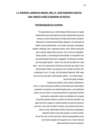 2983




3.3. RODRIGO JARDIM DO AMARAL MELLO, JOSÉ RAIMUNDO SANTOS
          LIMA, MARCO AURÉLIO BEZERRA DA ROCHA


                 Individualizações de condutas

                     "É inquestionável que a Administração Pública exerce um papel
                  fundamental para preservação do princípio da dignidade da pessoa
                    humana, um dos fundamentos do Estado Democrático de Direito.
                   Realmente, da Administração Pública depende a concretização de
                  direitos sociais fundamentais, como saúde, educação, alimentação,
              trabalho, habitação, lazer, segurança publica, enfim, direitos essenciais
                  para a própria sobrevivência humana, com o mínimo de dignidade.
                  Nesse sentido, a concretização de tais direitos é incompatível com
                  uma administração desonesta e negligente. Fundamental, portanto,
                  que todo agente público – desde o do mais alto escalão até o mais
              baixo – atue com observância irrestrita aos princípios que regem a boa
                  Administração Pública, não sendo por outro sentido que foram eles
               cristalizados no art. 37, caput, da Constituição Federal de 1988, regra
               que serve de norte para o administrador público – em sentido amplo -,
                                                         da qual não pode se afastar,
                                  sob pena de sacrificar vários direitos fundamentais.
               Assim, um dos mais graves problemas enfrentados pela coletividade é
                justamente o de garantir uma administração proba, o que atualmente
                parece ser uma utopia, vez que diuturnamente a população brasileira
                         testemunha, estarrecida, inúmeros escândalos de corrupção
                  envolvendo agentes públicos e políticos de diversos escalões, que
                 agem de forma a capturar o Estado fazendo com que ele funcione a
                seu favor, numa total inversão de valores, que aumenta ainda mais o
                       abismo social, exterminando direitos essenciais da população,
                            deixando o Brasil numa triste posição no cenário mundial:
                  de um País com um dos mais altos índices de desigualdade social,
                          com diversas regiões entre aquelas com o menor índice de
                                                desenvolvimento humano do planeta.
 