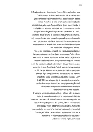 2984




O Quadro realmente é desanimador. Vive o sofrido povo brasileiro uma
          verdadeira era de desencantos. Porém, não há como aceitar
    passivamente esse quadro de desolação, de descaso com a coisa
         pública. Com efeito, os atos caracterizadores de improbidade
 administrativa, pelos seus efeitos deletérios, devem ser controlados e
   combatidos com a máxima efetividade, vez que representam grande
   risco para a manutenção do próprio Estado Democrático de Direito,
 mormente através de uma de suas faces mais perversa: a corrupção,
cujo combate tem que estar enraizado no coração e na mente de cada
   um, e que, de forma metafórica, é como um “cano de água” quando
  em seu percurso há diversos furos, o que importa em desperdício de
                             uma necessidade vital da pessoa humana.
    Frise-se que o combate à corrupção não é discurso demagógico. É
  lógico que medidas preventivas devem ser pensadas. Porém, não se
  pode olvidar de medidas repressivas, a fim de que não se generalize
    uma sensação de impunidade. Não por outra razão que o sanciona
mento dos atos de improbidade administrativa é inegavelmente um dos
   comandos da atual Constituição Federal, como se percebe pelo seu
    art. 37, § 4, que determina a punição de tais condutas com graves
       sanções, o que foi regulamentado através de uma das leis mais
         importantes para a concretização dos direitos sociais: a Lei nº
        8.429/1992, que tipifica os atos de improbidade administrativa,
       cominando as respectivas sanções, sem prejuízo da ação penal
              cabível, um outro importante instrumento para um efetivo
                                  enfrentamento desse grave problema.
   É premente para os operadores jurídicos a reflexão sobre os graves
        efeitos da corrupção, notadamente no contexto atual, diante da
lamentável constatação de verdadeiro descaso com a coisa pública, do
   absoluto desrespeito por parte dos agentes públicos e políticos aos
        princípios que regem a boa Administração Pública, fulminando
 diversos direitos, em especial os direitos sociais cristalizados na atual
     Constituição Federal, comprometendo, repita-se mais uma vez, a
               manutenção do próprio Estado democrático de Direito."
                                (http://www.conamp.org.br/Lists/artigos)
 