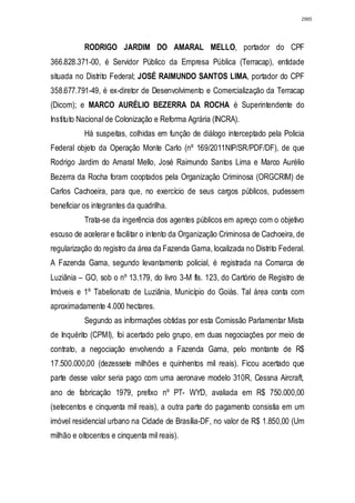 2985




           RODRIGO JARDIM DO AMARAL MELLO, portador do CPF
366.828.371-00, é Servidor Público da Empresa Pública (Terracap), entidade
situada no Distrito Federal; JOSÉ RAIMUNDO SANTOS LIMA, portador do CPF
358.677.791-49, é ex-diretor de Desenvolvimento e Comercialização da Terracap
(Dicom); e MARCO AURÉLIO BEZERRA DA ROCHA é Superintendente do
Instituto Nacional de Colonização e Reforma Agrária (INCRA).
           Há suspeitas, colhidas em função de diálogo interceptado pela Policia
Federal objeto da Operação Monte Carlo (nº 169/2011NIP/SR/PDF/DF), de que
Rodrigo Jardim do Amaral Mello, José Raimundo Santos Lima e Marco Aurélio
Bezerra da Rocha foram cooptados pela Organização Criminosa (ORGCRIM) de
Carlos Cachoeira, para que, no exercício de seus cargos públicos, pudessem
beneficiar os integrantes da quadrilha.
           Trata-se da ingerência dos agentes públicos em apreço com o objetivo
escuso de acelerar e facilitar o intento da Organização Criminosa de Cachoeira, de
regularização do registro da área da Fazenda Gama, localizada no Distrito Federal.
A Fazenda Gama, segundo levantamento policial, é registrada na Comarca de
Luziânia – GO, sob o nº 13.179, do livro 3-M fls. 123, do Cartório de Registro de
Imóveis e 1º Tabelionato de Luziânia, Município do Goiás. Tal área conta com
aproximadamente 4.000 hectares.
           Segundo as informações obtidas por esta Comissão Parlamentar Mista
de Inquérito (CPMI), foi acertado pelo grupo, em duas negociações por meio de
contrato, a negociação envolvendo a Fazenda Gama, pelo montante de R$
17.500.000,00 (dezessete milhões e quinhentos mil reais). Ficou acertado que
parte desse valor seria pago com uma aeronave modelo 310R, Cessna Aircraft,
ano de fabricação 1979, prefixo nº PT- WYD, avaliada em R$ 750.000,00
(setecentos e cinquenta mil reais), a outra parte do pagamento consistia em um
imóvel residencial urbano na Cidade de Brasília-DF, no valor de R$ 1.850,00 (Um
milhão e oitocentos e cinquenta mil reais).
 