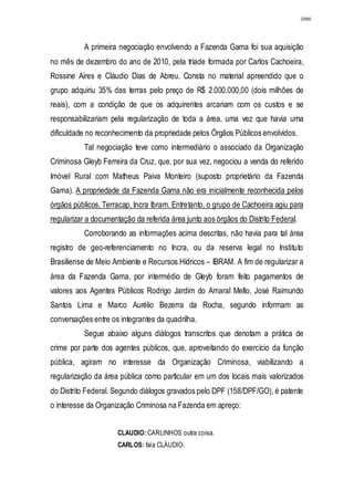 2986




           A primeira negociação envolvendo a Fazenda Gama foi sua aquisição
no mês de dezembro do ano de 2010, pela tríade formada por Carlos Cachoeira,
Rossine Aires e Cláudio Dias de Abreu. Consta no material apreendido que o
grupo adquiriu 35% das terras pelo preço de R$ 2.000.000,00 (dois milhões de
reais), com a condição de que os adquirentes arcariam com os custos e se
responsabilizariam pela regularização de toda a área, uma vez que havia uma
dificuldade no reconhecimento da propriedade pelos Órgãos Públicos envolvidos.
           Tal negociação teve como intermediário o associado da Organização
Criminosa Gleyb Ferreira da Cruz, que, por sua vez, negociou a venda do referido
Imóvel Rural com Matheus Paiva Monteiro (suposto proprietário da Fazenda
Gama). A propriedade da Fazenda Gama não era inicialmente reconhecida pelos
órgãos públicos, Terracap, Incra Ibram. Entretanto, o grupo de Cachoeira agiu para
regularizar a documentação da referida área junto aos órgãos do Distrito Federal.
           Corroborando as informações acima descritas, não havia para tal área
registro de geo-referenciamento no Incra, ou da reserva legal no Instituto
Brasiliense de Meio Ambiente e Recursos Hídricos – IBRAM. A fim de regularizar a
área da Fazenda Gama, por intermédio de Gleyb foram feito pagamentos de
valores aos Agentes Públicos Rodrigo Jardim do Amaral Mello, José Raimundo
Santos Lima e Marco Aurélio Bezerra da Rocha, segundo informam as
conversações entre os integrantes da quadrilha.
           Segue abaixo alguns diálogos transcritos que denotam a prática de
crime por parte dos agentes públicos, que, aproveitando do exercício da função
pública, agiram no interesse da Organização Criminosa, viabilizando a
regularização da área pública como particular em um dos locais mais valorizados
do Distrito Federal. Segundo diálogos gravados pelo DPF (158/DPF/GO), é patente
o interesse da Organização Criminosa na Fazenda em apreço:


                      CLAUDIO: CARLINHOS outra coisa.
                      CARLOS: fala CLÁUDIO.
 