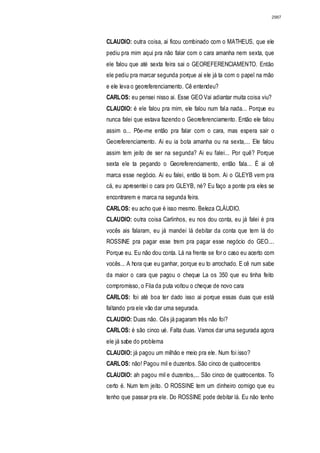 2987




CLAUDIO: outra coisa, ai ficou combinado com o MATHEUS, que ele
pediu pra mim aqui pra não falar com o cara amanha nem sexta, que
ele falou que até sexta feira sai o GEOREFERENCIAMENTO. Então
ele pediu pra marcar segunda porque ai ele já ta com o papel na mão
e ele leva o georeferenciamento. Cê entendeu?
CARLOS: eu pensei nisso ai. Esse GEO Vai adiantar muita coisa viu?
CLAUDIO: é ele falou pra mim, ele falou num fala nada... Porque eu
nunca falei que estava fazendo o Georeferenciamento. Então ele falou
assim o... Põe-me então pra falar com o cara, mas espera sair o
Georeferenciamento. Ai eu ia bota amanha ou na sexta,... Ele falou
assim tem jeito de ser na segunda? Ai eu falei... Por quê? Porque
sexta ele ta pegando o Georeferenciamento, então fala... É ai cê
marca esse negócio. Ai eu falei, então tá bom. Ai o GLEYB vem pra
cá, eu apresentei o cara pro GLEYB, né? Eu faço a ponte pra eles se
encontrarem e marca na segunda feira.
CARLOS: eu acho que é isso mesmo. Beleza CLÁUDIO.
CLAUDIO: outra coisa Carlinhos, eu nos dou conta, eu já falei é pra
vocês ais falaram, eu já mandei lá debitar da conta que tem lá do
ROSSINE pra pagar esse trem pra pagar esse negócio do GEO....
Porque eu. Eu não dou conta. Lá na frente se for o caso eu acerto com
vocês... A hora que eu ganhar, porque eu to arrochado. E cê num sabe
da maior o cara que pagou o cheque La os 350 que eu tinha feito
compromisso, o Fila da puta voltou o cheque de novo cara
CARLOS: foi até boa ter dado isso ai porque essas duas que está
faltando pra ele vão dar uma segurada.
CLAUDIO: Duas não. Cês já pagaram três não foi?
CARLOS: é são cinco ué. Falta duas. Vamos dar uma segurada agora
ele já sabe do problema
CLAUDIO: já pagou um milhão e meio pra ele. Num foi isso?
CARLOS: não! Pagou mil e duzentos. São cinco de quatrocentos
CLAUDIO: ah pagou mil e duzentos,... São cinco de quatrocentos. To
certo é. Num tem jeito. O ROSSINE tem um dinheiro comigo que eu
tenho que passar pra ele. Do ROSSINE pode debitar lá. Eu não tenho
 