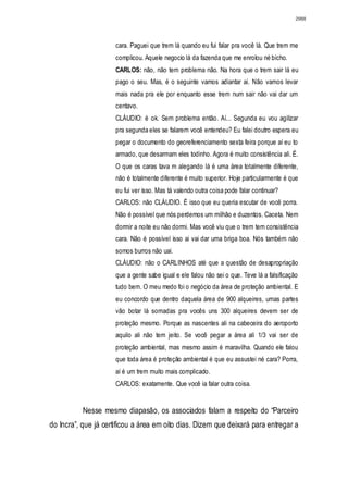 2988




                      cara. Paguei que trem lá quando eu fui falar pra você lá. Que trem me
                      complicou. Aquele negocio lá da fazenda que me enrolou né bicho.
                      CARLOS: não, não tem problema não. Na hora que o trem sair lá eu
                      pago o seu. Mas, é o seguinte vamos adiantar ai. Não vamos levar
                      mais nada pra ele por enquanto esse trem num sair não vai dar um
                      centavo.
                      CLÁUDIO: é ok. Sem problema então. Aí... Segunda eu vou agilizar
                      pra segunda eles se falarem você entendeu? Eu falei doutro espera eu
                      pegar o documento do georeferenciamento sexta feira porque aí eu to
                      armado, que desarmam eles todinho. Agora é muito consistência ali. É.
                      O que os caras tava m alegando lá é uma área totalmente diferente,
                      não é totalmente diferente é muito superior. Hoje particularmente é que
                      eu fui ver isso. Mas tá valendo outra coisa pode falar continuar?
                      CARLOS: não CLÁUDIO. É isso que eu queria escutar de você porra.
                      Não é possível que nós perdemos um milhão e duzentos. Caceta. Nem
                      dormir a noite eu não dormi. Mas você viu que o trem tem consistência
                      cara. Não é possível isso ai vai dar uma briga boa. Nós também não
                      somos burros não uai.
                      CLÁUDIO: não o CARLINHOS até que a questão de desapropriação
                      que a gente sabe igual e ele falou não sei o que. Teve lá a falsificação
                      tudo bem. O meu medo foi o negócio da área de proteção ambiental. E
                      eu concordo que dentro daquela área de 900 alqueires, umas partes
                      vão botar lá somadas pra vocês uns 300 alqueires devem ser de
                      proteção mesmo. Porque as nascentes ali na cabeceira do aeroporto
                      aquilo ali não tem jeito. Se você pegar a área ali 1/3 vai ser de
                      proteção ambiental, mas mesmo assim é maravilha. Quando ele falou
                      que toda área é proteção ambiental é que eu assustei né cara? Porra,
                      aí é um trem muito mais complicado.
                      CARLOS: exatamente. Que você ia falar outra coisa.


           Nesse mesmo diapasão, os associados falam a respeito do “Parceiro
do Incra”, que já certificou a área em oito dias. Dizem que deixará para entregar a
 