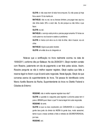 2990




                      GLEYB: é não esse trem lá toda hora empurra. Eu não posso já hoje
                      ficou assim 10 da manha ok.
                      MATHEUS: não eu sei, se eu tivesse dinheiro, pra pagar isso aqui eu
                      não tinha dado 35% a você não. Eu dei porque eu não tinha o que
                      fazer.
                      GLEYB: eu sei.
                      MATHEUS: o serviço está pronto e precisa pegar amanha 10 horas se
                      você quiser eu vou buscar e acabou o problema.
                      GLEYB: é marca com ele e eu to indo lá olhar, não é buscar, vou só
                      olhar.
                      MATHEUS: lógico que pode mostrar.
                      GLEYB: ah então tá eu to chegando aí.


          Nota-se que a certificação no Incra realmente ocorreu na data de
19/04/2011, conforme dito por Baltazar. No dia 25/04/2011, Gleyb mantém contato
com Rossine, justamente em dia de pagamento a ser feito pelos sócios. Assim,
Rossine pergunta se não é melhor esperar registrar, Gleyb explica que falta a
reserva legal no Ibram e que lá será outra negociata. Nesta ligação, Gleyb diz que
conversa acerca do superintendente do Incra. Tal pessoa foi identificada como
Marco Aurélio Bezerra da Rocha, Superintendente do Incra no Distrito Federal e
Cidades do Entorno:


                      ROSSINE: não é melhor esperar registrar isso não?
                      GLEYB: a questão é o seguinte para registrar o próximo passo tem ir
                      para o IBRAM que é fazer o que? A rserva legal lá é outra negociata.
                      ROSSINE: tá certo.
                      GLEYB: o que eu tava explicando pro CARLINHOS é o seguinte:a
                      gente tava junto do diretor do INCRA lá gente boa, muito acessível,
                      tanto é que o nosso contrato o feito e retirado do GEOREFERENCIAL
                      por isso.
                      ROSSINE: sei.
 