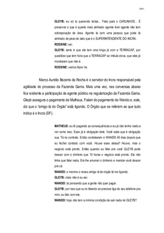 2991




                         GLEYB: eu só to querendo tentar... Falei para o CARLINHOS... É
                         preservar o que é quanto mais alinhado agente tiver agente não tem
                         sobreposição de área. Agente tá com uma pessoa que pode tá
                         alinhado de peso do lado que é o SUPERINTENDENTE DO INCRA.
                         ROSSINE: sei.
                         GLEYB: tanto é que ele tem uma briga já com a TERRACAP, por
                         questões que tem hora que a TERRACAP se intitula dona, que eles já
                         mostraram que não é.
                         ROSSINE: vamos fazer né.


           Marco Aurélio Bezerra da Rocha é o servidor do Incra responsável pela
agilidade do processo da Fazenda Gama. Mais uma vez, nas conversas abaixo
fica evidente a participação de agente público na regularização da Fazenda Gama.
Gleyb assegura o pagamento de Matheus. Falam do pagamento de Wando e, este,
diz que o “amigo lá do Órgão” está ligando. O Órgão que se referem ao que tudo
indica é o Incra (DF).


                         MATHEUS: eu tô pagando as consequências e eu já não tenho nada a
                         ver como isso. Esse já é obrigação dele. Você sabe que é obrigação
                         sua. Tá no contrato. Então contrataram o WANDO 40 dias depois que
                         eu fechei contrato com você. Houve esse atrasa? Houve, mas o
                         negócio está pronto. Então quando eu falei pra você GLEYB pode
                         descer com o dinheiro que 10 horas o negócio está pronto. Ele não
                         tinha que falar nada. Era lhe arrumar o dinheiro e mandar você descer
                         pra cá.
                         WANDO: o menino o nosso amigo lá do órgão tá me ligando.
                         GLEYB: claro não é eu sei.
                         WANDO: tá pensando que a gente não quer pagar.
                         GLEYB: por isso que eu to falando se precisar liga do seu telefone pra
                         mim, eu falo com ele.
                         WANDO: hoje não tem a mínima condição de sair nada né GLEYB?
 