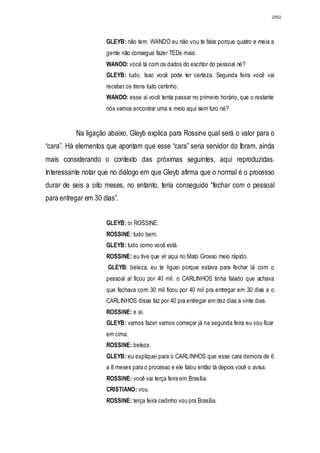 2992




                     GLEYB: não tem. WANDO eu não vou te falar porque quatro e meia a
                     gente não consegue fazer TEDs mais.
                     WANDO: você tá com os dados do escritor do pessoal né?
                     GLEYB: tudo. Isso você pode ter certeza. Segunda feira você vai
                     receber os trens tudo certinho.
                     WANDO: esse aí você tenta passar no primeiro horário, que o restante
                     nós vamos encontrar uma e meio aqui sem furo né?


          Na ligação abaixo, Gleyb explica para Rossine qual será o valor para o
“cara”. Há elementos que apontam que esse “cara” seria servidor do Ibram, ainda
mais considerando o contexto das próximas seguintes, aqui reproduzidas.
Interessante notar que no diálogo em que Gleyb afirma que o normal é o processo
durar de seis a oito meses, no entanto, teria conseguido “fechar com o pessoal
para entregar em 30 dias”.


                     GLEYB: oi ROSSINE.
                     ROSSINE: tudo bem.
                     GLEYB: tudo como você está.
                     ROSSINE: eu tive que vir aqui no Mato Grosso meio rápido.
                      GLEYB: beleza, eu te liguei porque estava para fechar lá com o
                     pessoal aí ficou por 40 mil. o CARLINHOS tinha falado que achava
                     que fechava com 30 mil ficou por 40 mil pra entregar em 30 dias e o
                     CARLINHOS disse faz por 40 pra entregar em dez dias a vinte dias.
                     ROSSINE: e aí.
                     GLEYB: vamos fazer vamos começar já na segunda feira eu vou ficar
                     em cima.
                     ROSSINE: beleza.
                     GLEYB: eu expliquei para o CARLINHOS que esse cara demora de 6
                     a 8 meses para o processo e ele falou então tá depois você o avisa.
                     ROSSINE: você vai terça feira em Brasília.
                     CRISTIANO: vou.
                     ROSSINE: terça feira cedinho vou pra Brasília.
 