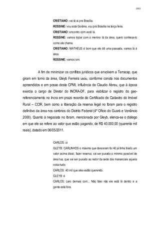 2993




                      CRISTIANO: vai tá ai pra Brasília.
                      ROSSINE: vou esta Goiânia, vou pra Brasília na terça feira.
                      CRISTIANO: encontro com você lá.
                      ROSSINE: vamos topar com o menino lá da área, quero conhece-lo
                      como ele chama.
                      CRISTIANO: MATHEUS é bom que ele dê uma passada, vamos lá à
                      área.
                      ROSSINE: vamos sim.


           A fim de minimizar os conflitos jurídicos que envolvem a Terracap, que
giram em torno da área, Gleyb Ferreira usou, conforme consta nos documentos
apreendidos e em posse desta CPMI, influência de Claudio Abreu, que à época
exercia o cargo de Diretor do INCRA-DF, para viabilizar o registro do geo-
referenciamento no Incra em prazo recorde do Certificado de Cadastro do Imóvel
Rural – CCIR, bem como a liberação da reserva legal no Ibram para o registro
definitivo da área nos cartórios do Distrito Federal (4º Ofício do Guará e Venâncio
2000). Quanto à negociata no Ibram, mencionada por Gleyb, elenca-se o diálogo
em que ele se refere ao valor que estão pagando, de R$ 40.000,00 (quarenta mil
reais), datado em 06/05/2011.


                      CARLOS: oi
                      GLEYB: CARLINHOS o máximo que desceram foi 40 já tinha tirado um
                      valor acima disso, fazer reserva, vai ser puxado o mínimo possível de
                      área tua, que vai ser puxado ao redor da sede dos mananciais aquela
                      coisa tudo.
                      CARLOS: 40 mil que eles estão querendo.
                      GLEYB: é
                      CARLOS: caro demais com... Não falei não ele está lá dentro e a
                      gente está fora.
 