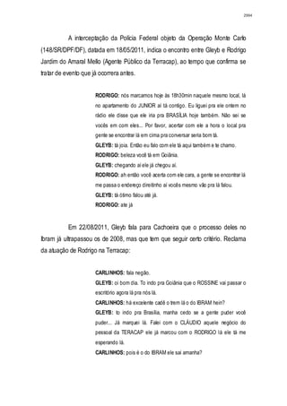 2994




           A interceptação da Polícia Federal objeto da Operação Monte Carlo
(148/SR/DPF/DF), datada em 18/05/2011, indica o encontro entre Gleyb e Rodrigo
Jardim do Amaral Mello (Agente Público da Terracap), ao tempo que confirma se
tratar de evento que já ocorrera antes.


                      RODRIGO: nós marcamos hoje às 18h30min naquele mesmo local, lá
                      no apartamento do JUNIOR aí tá contigo. Eu liguei pra ele ontem no
                      rádio ele disse que ele iria pra BRASÍLIA hoje também. Não sei se
                      vocês em com eles... Por favor, acertar com ele a hora o local pra
                      gente se encontrar lá em cima pra conversar seria bom tá.
                      GLEYB: tá joia. Então eu falo com ele tá aqui também e te chamo.
                      RODRIGO: beleza você tá em Goiânia.
                      GLEYB: chegando aí ele já chegou aí.
                      RODRIGO: ah então você acerta com ele cara, a gente se encontrar lá
                      me passa o endereço direitinho aí vocês mesmo vão pra lá falou.
                      GLEYB: tá ótimo falou até já.
                      RODRIGO: ate já


           Em 22/08/2011, Gleyb fala para Cachoeira que o processo deles no
Ibram já ultrapassou os de 2008, mas que tem que seguir certo critério. Reclama
da atuação de Rodrigo na Terracap:


                      CARLINHOS: fala negão.
                      GLEYB: oi bom dia. To indo pra Goiânia que o ROSSINE vai passar o
                      escritório agora lá pra nós lá.
                      CARLINHOS: há excelente cadê o trem lá o do IBRAM hein?
                      GLEYB: to indo pra Brasília, manha cedo se a gente puder você
                      puder... Já marquei lá. Falei com o CLÁUDIO aquele negócio do
                      pessoal da TERACAP ele já marcou com o RODRIGO lá ele tá me
                      esperando lá.
                      CARLINHOS: pois é o do IBRAM ele sai amanha?
 