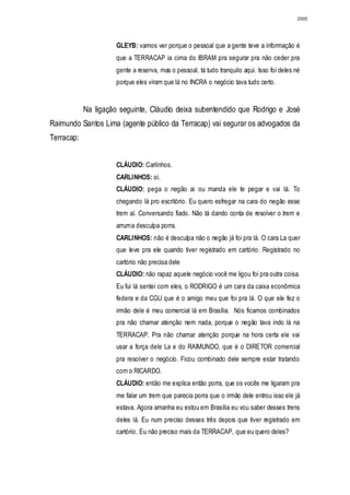 2995




                      GLEYB: vamos ver porque o pessoal que a gente teve a informação é
                      que a TERRACAP ia cima do IBRAM pra segurar pra não ceder pra
                      gente a reserva, mas o pessoal, tá tudo tranquilo aqui. Isso foi deles né
                      porque eles viram que lá no INCRA o negócio tava tudo certo.


            Na ligação seguinte, Cláudio deixa subentendido que Rodrigo e José
Raimundo Santos Lima (agente público da Terracap) vai segurar os advogados da
Terracap:


                      CLÁUDIO: Carlinhos.
                      CARLINHOS: oi.
                      CLÁUDIO: pega o negão ai ou manda ele te pegar e vai lá. To
                      chegando lá pro escritório. Eu quero esfregar na cara do negão esse
                      trem aí. Conversando fiado. Não tá dando conta de resolver o trem e
                      arruma desculpa porra.
                      CARLINHOS: não é desculpa não o negão já foi pra lá. O cara La quer
                      que leve pra ele quando tiver registrado em cartório. Registrado no
                      cartório não precisa dele
                      CLÁUDIO: não rapaz aquele negócio você me ligou foi pra outra coisa.
                      Eu fui lá sentei com eles, o RODRIGO é um cara da caixa econômica
                      federa e da CGU que é o amigo meu que foi pra lá. O que ele fez o
                      irmão dele é meu comercial lá em Brasília. Nós ficamos combinados
                      pra não chamar atenção nem nada, porque o negão tava indo lá na
                      TERRACAP. Pra não chamar atenção porque na hora certa ele vai
                      usar a força dele La e do RAIMUNDO, que é o DIRETOR comercial
                      pra resolver o negócio. Ficou combinado dele sempre estar tratando
                      com o RICARDO.
                      CLÁUDIO: então me explica então porra, que os vocês me ligaram pra
                      me falar um trem que parecia porra que o irmão dele entrou isso ele já
                      estava. Agora amanha eu estou em Brasília eu vou saber desses trens
                      deles lá. Eu num preciso desses três depois que tiver registrado em
                      cartório. Eu não preciso mais da TERRACAP, que eu quero deles?
 