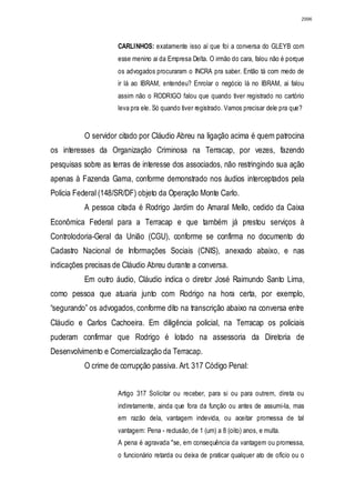 2996




                     CARLINHOS: exatamente isso aí que foi a conversa do GLEYB com
                     esse menino ai da Empresa Delta. O irmão do cara, falou não é porque
                     os advogados procuraram o INCRA pra saber. Então tá com medo de
                     ir lá ao IBRAM, entendeu? Enrolar o negócio lá no IBRAM, ai falou
                     assim não o RODRIGO falou que quando tiver registrado no cartório
                     leva pra ele. Só quando tiver registrado. Vamos precisar dele pra que?


          O servidor citado por Cláudio Abreu na ligação acima é quem patrocina
os interesses da Organização Criminosa na Terracap, por vezes, fazendo
pesquisas sobre as terras de interesse dos associados, não restringindo sua ação
apenas à Fazenda Gama, conforme demonstrado nos áudios interceptados pela
Policia Federal (148/SR/DF) objeto da Operação Monte Carlo.
          A pessoa citada é Rodrigo Jardim do Amaral Mello, cedido da Caixa
Econômica Federal para a Terracap e que também já prestou serviços à
Controlodoria-Geral da União (CGU), conforme se confirma no documento do
Cadastro Nacional de Informações Sociais (CNIS), anexado abaixo, e nas
indicações precisas de Cláudio Abreu durante a conversa.
          Em outro áudio, Cláudio indica o diretor José Raimundo Santo Lima,
como pessoa que atuaria junto com Rodrigo na hora certa, por exemplo,
“segurando” os advogados, conforme dito na transcrição abaixo na conversa entre
Cláudio e Carlos Cachoeira. Em diligência policial, na Terracap os policiais
puderam confirmar que Rodrigo é lotado na assessoria da Diretoria de
Desenvolvimento e Comercialização da Terracap.
          O crime de corrupção passiva. Art. 317 Código Penal:


                     Artigo 317 Solicitar ou receber, para si ou para outrem, direta ou
                     indiretamente, ainda que fora da função ou antes de assumi-la, mas
                     em razão dela, vantagem indevida, ou aceitar promessa de tal
                     vantagem: Pena - reclusão, de 1 (um) a 8 (oito) anos, e multa.
                     A pena é agravada "se, em consequência da vantagem ou promessa,
                     o funcionário retarda ou deixa de praticar qualquer ato de ofício ou o
 
