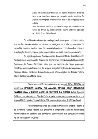 2997




                       pratica infringindo dever funcional". Se apenas retardar ou deixar de
                       fazer o que deve fazer, trata-se de corrupção passiva imprópria. Se
                       praticar ato infringindo dever funcional, trata-se de corrupção passiva
                       própria.
                       Se o funcionário público for ocupante de cargo em comissão ou de
                       função de direção ou assessoramento, a pena também é agravada
                       (art. 316, § 2º, do Código Penal).


            Da análise do referido diploma legal, verifica-se que a conduta consiste
em um funcionário solicitar ou receber a vantagem ou aceitar a promessa de
recebê-la, devendo existir o nexo de causalidade entre a conduta do funcionário e
a realização do ato funcional, pois, caso contrário inexistirá o delito questionado.
            Os agentes públicos Rodrigo Jardim do Amaral Mello, José Raimundo
Santos Lima e Marco Aurélio Bezerra da Rocha foram cooptados pela Organização
Criminosa de Carlos Cachoeira, para que, no exercício do cargo, pudessem
beneficiar os associados no que diz respeito a regularização das terras públicas da
Fazenda Gama, conforme demonstrado pelas interceptações da Policia Federal
objeto da Operação Monte Carlo.


                 Diante das evidências colatadas acima está CPMI INDICIA os
servidores RODRIGO JARDIM DO AMARAL MELLO, JOSÉ RAIMUNDO
SANTOS LIMA e MARCO AURÉLIO BEZERRA DA ROCHA todos Agentes
Públicos que atuavam no Distrito Federal, pela pratica dos crimes previstos nos
artigos 288 (formação de quadrilha) e 317 (corrupção passiva) do Código Penal.

                 Recomendamos ainda ao Ministério Público do Distrito Federal e
ao Ministério Público Federal que proponha a competente Ação de Improbidade
Administrativa em desfavor dos servidores, como incurso nas condutas descritas
no art. 11 da Lei nº 8.429/92.
 