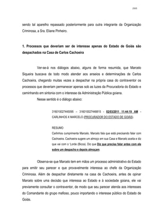 2505




sendo tal aparelho repassado posteriormente para outra integrante da Organização
Criminosa, a Sra. Eliane Pinheiro.



1. Processos que deveriam ser de interesse apenas do Estado de Goiás são
despachados na Casa de Carlos Cachoeira



           Ver-se-á nos diálogos abaixo, alguns de forma resumida, que Marcelo
Siqueira buscava de todo modo atender aos anseios e determinações de Carlos
Cachoeira, chegando muitas vezes a despachar na própria casa do contraventor os
processos que deveriam permanecer apenas sob as luzes da Procuradoria do Estado e
caminhando em sintonia com o interesse da Administração Pública goiana.
           Nesse sentido é o diálogo abaixo:


                      316010027445095 – 316010027448815 - 02/03/2011 11:44:19 AM -
                      CARLINHOS X MARCELO (PROCURADOR DO ESTADO DE GOIÁS).


                      RESUMO
                      Carlinhos cumprimenta Marcelo. Marcelo fala que está precisando falar com
                      Cachoeira. Cachoeira sugere um almoço em sua Casa e Marcelo aceita e diz
                      que vai com o ‘Lorde (Bicca). Diz que Diz que precisa falar antes com ele
                      sobre um despacho e depois almoçam.


           Observa-se que Marcelo tem em mãos um processo administrativo do Estado
para emitir seu parecer e que provavelmente interessa ao chefe da Organização
Criminosa. Além de despachar diretamente na casa de Cachoeira, antes de opinar
Marcelo sobre uma decisão que interessa ao Estado e à sociedade goiana, ele vai
previamente consultar o contraventor, de modo que seu parecer atenda aos interesses
do Comandante do grupo mafioso, pouco importando o interesse público do Estado de
Goiás.
 