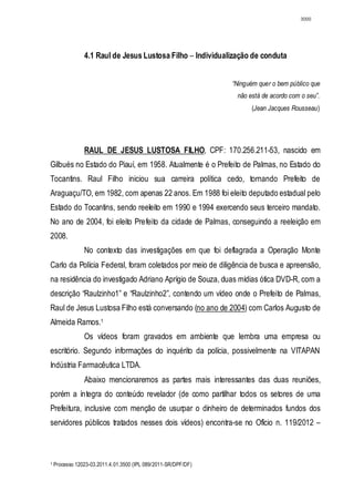 3000




                4.1 Raul de Jesus Lustosa Filho – Individualização de conduta


                                                                “Ninguém quer o bem público que
                                                                 não está de acordo com o seu”.
                                                                      (Jean Jacques Rousseau)




                RAUL DE JESUS LUSTOSA FILHO, CPF: 170.256.211-53, nascido em
Gilbués no Estado do Piauí, em 1958. Atualmente é o Prefeito de Palmas, no Estado do
Tocantins. Raul Filho iniciou sua carreira política cedo, tornando Prefeito de
Araguaçu/TO, em 1982, com apenas 22 anos. Em 1988 foi eleito deputado estadual pelo
Estado do Tocantins, sendo reeleito em 1990 e 1994 exercendo seus terceiro mandato.
No ano de 2004, foi eleito Prefeito da cidade de Palmas, conseguindo a reeleição em
2008.
                No contexto das investigações em que foi deflagrada a Operação Monte
Carlo da Polícia Federal, foram coletados por meio de diligência de busca e apreensão,
na residência do investigado Adriano Aprígio de Souza, duas mídias ótica DVD-R, com a
descrição “Raulzinho1” e “Raulzinho2”, contendo um vídeo onde o Prefeito de Palmas,
Raul de Jesus Lustosa Filho está conversando (no ano de 2004) com Carlos Augusto de
Almeida Ramos.1
                Os vídeos foram gravados em ambiente que lembra uma empresa ou
escritório. Segundo informações do inquérito da polícia, possivelmente na VITAPAN
Indústria Farmacêutica LTDA.
                Abaixo mencionaremos as partes mais interessantes das duas reuniões,
porém a íntegra do conteúdo revelador (de como partilhar todos os setores de uma
Prefeitura, inclusive com menção de usurpar o dinheiro de determinados fundos dos
servidores públicos tratados nesses dois vídeos) encontra-se no Ofício n. 119/2012 –



1   Processo 12023-03.2011.4.01.3500 (IPL 089/2011-SR/DPF/DF)
 