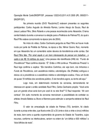 3001




Operação Monte Carlo/SR/DPF/DF, processo 12023-03.2011.4.01.3500 (IPL 089/2011-
SR/DPF/DF).
           Na primeira reunião (DVD “Raulzinho2”) estavam presentes os seguintes
participantes: Carlos Augusto de Almeida Ramos, Lenine Araujo de Souza, Raul de
Jesus Lustosa Filho, Sílvio Roberto e uma pessoa reconhecida como Alexandre. O tema
central tratado durante a conversa é a eleição para a Prefeitura de Palmas/TO, do qual o
Raul Filho estava concorrendo na época (ano de 2004).
           No início do vídeo, Carlos Cachoeira pergunta ao Raul Filho se houve muito
roubo por parte da Prefeita de Palmas, na época a Sra. Nilmar Gavino Ruiz, momento
em que Alexandre faz um comentário sobre desvios de transferência entre contas. Daí
Raul Filho fala: “Por sinal aquilo é um trem interessante de pensar em trabalhar... o
saldo é de R$ 19 milhões de reais”. Uma pessoa não identificada (HNI) diz: “Fundo de
Previdência?” Raul confirma dizendo: “É”. Então o HNI continua: “Previdência Privada” e
Raul logo confirma e explica: “Ela transferiu Carlinhos, ela veja bem, nós tínhamos o
Fundo de Previdência, com assistência médica, odontológica. Ela (Prefeita) extinguiu e
deixou só a previdência e a assistência médica e odontológica acabou. Ficou um fundo
de quase 19 milhões dos servidores público. E ela transferiu agora, eu tenho até aqui.”
           Logo mais, em determinado momento da conversa, demonstrando ter
interesse em apoiar o então candidato Raul Filho, Carlos Cachoeira propõe: “Você acha
que um grande show seria bom pra você lá na reta final?” E Raul responde: “Ah com
certeza”. Em outro momento da conversa mencionam a possibilidade de contratar os
artistas Amado Batista ou Bruno e Marrone para estimular a campanha eleitoral de Raul
Filho.
           O valor de arrecadação da cidade de Palmas (TO), também, foi citado
durante a prosa entre eles, que ficaria entre 22 a 25 (vinte e dois a vinte e cinco) milhões
de reais, bem como a quantia orçamentária do governo do Estado do Tocantins, cujos
recursos, conforme os interlocutores, seriam na ordem de “um bilhão e 600 milhões” a
“dois bilhões de reais”.
 