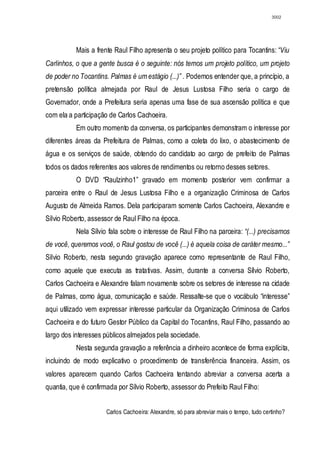 3002




           Mais a frente Raul Filho apresenta o seu projeto político para Tocantins: “Viu
Carlinhos, o que a gente busca é o seguinte: nós temos um projeto político, um projeto
de poder no Tocantins. Palmas é um estágio (...)” . Podemos entender que, a princípio, a
pretensão política almejada por Raul de Jesus Lustosa Filho seria o cargo de
Governador, onde a Prefeitura seria apenas uma fase de sua ascensão política e que
com ela a participação de Carlos Cachoeira.
           Em outro momento da conversa, os participantes demonstram o interesse por
diferentes áreas da Prefeitura de Palmas, como a coleta do lixo, o abastecimento de
água e os serviços de saúde, obtendo do candidato ao cargo de prefeito de Palmas
todos os dados referentes aos valores de rendimentos ou retorno desses setores.
           O DVD “Raulzinho1” gravado em momento posterior vem confirmar a
parceira entre o Raul de Jesus Lustosa Filho e a organização Criminosa de Carlos
Augusto de Almeida Ramos. Dela participaram somente Carlos Cachoeira, Alexandre e
Sílvio Roberto, assessor de Raul Filho na época.
           Nela Sílvio fala sobre o interesse de Raul Filho na parceira: “(...) precisamos
de você, queremos você, o Raul gostou de você (...) é aquela coisa de caráter mesmo...”
Sílvio Roberto, nesta segundo gravação aparece como representante de Raul Filho,
como aquele que executa as tratativas. Assim, durante a conversa Sílvio Roberto,
Carlos Cachoeira e Alexandre falam novamente sobre os setores de interesse na cidade
de Palmas, como água, comunicação e saúde. Ressalte-se que o vocábulo “interesse”
aqui utilizado vem expressar interesse particular da Organização Criminosa de Carlos
Cachoeira e do futuro Gestor Público da Capital do Tocantins, Raul Filho, passando ao
largo dos interesses públicos almejados pela sociedade.
           Nesta segunda gravação a referência a dinheiro acontece de forma explícita,
incluindo de modo explicativo o procedimento de transferência financeira. Assim, os
valores aparecem quando Carlos Cachoeira tentando abreviar a conversa acerta a
quantia, que é confirmada por Sílvio Roberto, assessor do Prefeito Raul Filho:


                      Carlos Cachoeira: Alexandre, só para abreviar mais o tempo, tudo certinho?
 