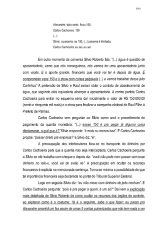3003




                       Alexandre: tudo certo, ficou 150.
                       Carlos Cachoeira: 150
                       (...)
                       Silvio: a parceria, os 150, (...) parceria é ilimitada.
                       Carlos Cachoeira: eu sei, eu sei.


           Em outro momento da conversa Sílvio Roberto fala: “(...) água é questão de
aposentadoria, vamo que nós conseguimos, nós vamos ter uma aposentadoria junto
com vocês. E o aporte grande, financeiro que você vai ter é depois da água. É
comprometer esse 150 e o show com coisas palpáveis (...) e vamos trabalhar desse jeito
Carlinhos” A pretensão de Silvio e Raul seriam obter o contrato de abastecimento de
água, que segundo eles equivaleria alcançar a aposentadoria. A contra partida Carlos
Cachoeira para entrar no esquema seria dar inicialmente o valor de R$ 150.000,00
(cento e cinquenta mil reais) e o show para finalizar a campanha eleitoral de Raul Filho à
Prefeito de Palmas.
           Carlos Cachoeira vem perguntar ao Sílvio como será o procedimento de
pagamento da quantia monetária: “(...) esses 150 é pra pagar já alguma coisa
diretamente, o quê que é?” Sílvio responde: “é mais ou menos isso”. E Carlos Cachoeira
propõe: “passar direto pra empresa?” e Silvio diz: “é”.
           A preocupação dos interlocutores foca-se no transporte do dinheiro por
Carlos Cachoeira para que a quantia não seja interceptada. Carlos Cachoeira pergunta
a Sílvio se ele trabalha com cheque e depois diz: “você não pode nem passar com esse
dinheiro no raio-x, você vai de avião né”. A preocupação em ocultar os recursos
financeiros é explicita na mencionada sentença. Torna-se mínima a possibilidade de que
tal importância financeira seja declarada no portal do Tribunal Superior Eleitoral.
           Logo em seguida Sílvio diz: “eu não mexo com dinheiro de jeito nenhum”. E
Carlos Cachoeira pergunta: “pois é pra pagar a quem, é um só?” Daí vem a explicação
mais detalhada de Sílvio Roberto de como ocultar os recursos dos órgãos de controle,
ao explanar como é o costume: “lá é o seguinte, sabe o que fazer: eu passo pro
Alexandre amanhã um fax assim de umas 5 contas pulverizadas que não tem nada a ver
 