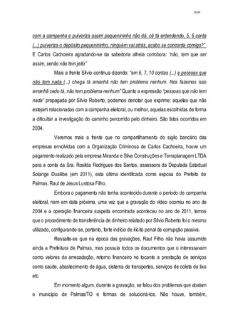 3004




com a campanha e pulveriza assim pequenininho não dá, cê tá entendendo, 5, 6 conta
(...) pulveriza o depósito pequenininho, ninguém vai atrás, acabo se concorda comigo?”
E Carlos Cachoeira agradando-se da sabedoria alheia corrobora: “não, tem que ser
assim, senão não tem jeito”
           Mais a frente Sílvio continua dizendo: “em 6, 7, 10 contas (...) e pessoas que
não tem nada (...) chega lá amanhã não tem problema nenhum. Nós fazemos isso
amanhã cedo tá, não tem problema nenhum” Quanto a expressão “pessoas que não tem
nada” propagada por Sílvio Roberto, podemos denotar que exprime: aquelas que não
estejam relacionadas com a campanha eleitoral, ou melhor, aquelas escolhidas de forma
a dificultar a investigação do caminho percorrido pelo dinheiro. São fatos ocorridos em
2004.
           Veremos mais a frente que no compartilhamento do sigilo bancário das
empresas envolvidas com a Organização Criminosa de Carlos Cachoeira, houve um
pagamento realizado pela empresa Miranda e Silva Construções e Terraplanagem LTDA
para a conta da Sra. Rosilda Rodrigues dos Santos, assessora da Deputada Estadual
Solange Duailibe (em 2011), esta última identificada como esposa do Prefeito de
Palmas, Raul de Jesus Lustosa Filho.
           Embora o pagamento não tenha acontecido durante o período de campanha
eleitoral, nem em data próxima, uma vez que a gravação do vídeo ocorreu no ano de
2004 e a operação financeira suspeita encontrada aconteceu no ano de 2011, temos
que o procedimento de transferência de dinheiro relatado por Sílvio Roberto foi o mesmo
utilizado, configurando-se, portanto, forte indício de ilícito penal de corrupção passiva.
           Ressalte-se que na época das gravações, Raul Filho não havia assumido
ainda a Prefeitura de Palmas, mas possuía todos os documentos que o interessavam
como valores da arrecadação, retorno financeiro no tocante a prestação de serviços
como saúde, abastecimento de água, sistema de transportes, serviços de coleta de lixo
etc.
           Em momento algum, durante a gravação, se falou dos problemas que abalam
o município de Palmas/TO e formas de solucioná-los. Não houve, também,
 