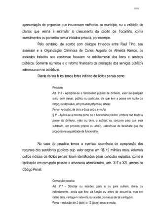 3005




apresentação de propostas que trouxessem melhorias ao município, ou a exibição de
planos que venha a estimular o crescimento da capital de Tocantins, como
investimentos ou parcerias com a iniciativa privada, por exemplo.
           Pelo contrário, de acordo com diálogos travados entre Raul Filho, seu
assessor e a Organização Criminosa de Carlos Augusto de Almeida Ramos, os
assuntos tratados nas conversas focavam no retalhamento dos bens e serviços
públicos. Somente números e o retorno financeiro da prestação dos serviços públicos
interessavam no confabulo.
           Diante de tais fatos temos fortes indícios de ilícitos penais como:


                      Peculato
                      Art. 312 - Apropriar-se o funcionário público de dinheiro, valor ou qualquer
                      outro bem móvel, público ou particular, de que tem a posse em razão do
                      cargo, ou desviá-lo, em proveito próprio ou alheio:
                      Pena - reclusão, de dois a doze anos, e multa.
                      § 1º - Aplica-se a mesma pena, se o funcionário público, embora não tendo a
                      posse do dinheiro, valor ou bem, o subtrai, ou concorre para que seja
                      subtraído, em proveito próprio ou alheio, valendo-se de facilidade que lhe
                      proporciona a qualidade de funcionário.


           No caso do peculato temos a eventual ocorrência de apropriação dos
recursos dos servidores públicos cujo valor orçava em R$ 19 milhões reais. Ademais
outros indícios de ilícitos penais foram identificados pelas condutas expostas, como a
tipificação em corrupção passiva e advocacia administrativa, arts. 317 e 321, ambos do
Código Penal:

                      Corrupção passiva
                      Art. 317 - Solicitar ou receber, para si ou para outrem, direta ou
                      indiretamente, ainda que fora da função ou antes de assumi-la, mas em
                      razão dela, vantagem indevida, ou aceitar promessa de tal vantagem:
                      Pena – reclusão, de 2 (dois) a 12 (doze) anos, e multa.
 