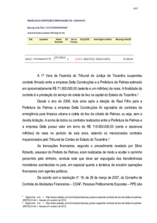 3007




              A 1ª Vara da Fazenda do Tribunal de Justiça de Tocantins suspendeu
contrato firmado entre a empresa Delta Construções e a Prefeitura de Palmas estimado
em aproximadamente R$ 71.000.000,00 (setenta e um milhões) de reais. A finalidade do
contrato é a prestação do serviço de coleta de lixo na capital do Estado de Tocantins.3
              Desde o ano de 2006, dois anos após a eleição de Raul Filho para a
Prefeitura de Palmas a empresa Delta Construções foi signatária de contratos de
emergência para limpeza urbana e coleta de lixo da cidade de Palmas, ou seja, sem a
devida licitação. A soma de todos os contratos realizados entre a Prefeitura de Palmas e
a empresa Delta possui valor em torno de R$ 119.000.000,00 (cento e dezenove
milhões) de reais no período de seis anos, estando os mencionados contratos
inspecionados pelo Tribunal de Contas do Estado do Tocantins. 4
              As transações financeiras, segundo o procedimento revelado por Sílvio
Roberto, assessor do Prefeito de Palmas, eram realizadas de modo a ocultar o caminho
percorrido pelo dinheiro, conduta esta que deve ser expurgada das transferências
monetárias acontecidas no país, em especial quanto a tentativa de encobrir operações
financeiras com agentes políticos.
              De acordo com a resolução nº. 16, de 28 de março de 2007, do Conselho de
Controle de Atividades Financeiras – COAF, Pessoas Politicamente Expostas – PPE são


3
   Disponível em < http://www.estadao.com.br/noticias/impresso,justica-suspende-contrato-de-lixo-da-delta-em-palmas-
,905752,0.htm >. Acesso em outubro de 2012.
4 Disponível em < http://www.estadao.com.br/noticias/impresso,justica- suspende- contrato-de-lixo-da-delta-em-palmas-

,905752,0.htm >. Acesso em outubro de 2012.
 