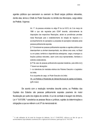 3008




agentes públicos que exerceram ou exercem no Brasil cargos públicos relevantes,
dentre elas, temos o Chefe do Poder Executivo no âmbito dos Municípios, cargo eletivo
de Prefeito. Vejamos:

                         Art. 1º. As pessoas arroladas no artigo 9º da Lei 9.613, de 3 de março de
                         1998 e que são reguladas pelo COAF deverão, adicionalmente às
                         disposições das respectivas Resoluções, adotar as providências previstas
                         nesta Resolução para o estabelecimento de relação de negócios e o
                         acompanhamento de operações ou propostas de operações realizadas pelas
                         pessoas politicamente expostas.
                         § 1º Consideram-se pessoas politicamente expostas os agentes públicos que
                         desempenham ou tenham desempenhado, nos últimos cinco anos, no Brasil
                         ou em países, territórios e dependências estrangeiras, cargos, empregos ou
                         funções públicas relevantes, assim como seus representantes, familiares e
                         estreitos colaboradores.
                         § 2º No caso de pessoas politicamente expostas brasileiras, para efeito do §
                         1º devem ser abrangidos:
                         I - os detentores de mandatos eletivos dos Poderes Executivo e Legislativo
                         da União;
                         II os ocupantes de cargo, no Poder Executivo da União:
                         VII - os Prefeitos e Presidentes de Câmara Municipal de capitais de Estados.
                         (grifo nosso)


            De acordo com a resolução normativa descrita acima, os Prefeitos das
Capitais dos Estados são pessoas politicamente expostas passíveis de maior
fiscalização por parte dos órgãos de controle. A Lei de combate à lavagem de dinheiro,
Lei n° 9.613/98, 5 caracteriza as pessoas físicas e jurídicas, sujeitas às determinações e
obrigações a que se referem o art. 9º da mencionada lei:




5
  A não utilização da lei atual de lavagem de dinheiro, Lei nº 12.683/2012, refere-se ao fato de que os
acontecimentos aqui relatados ocorreram sob a vigência da lei anterior, qual seja Lei nº. 9.613/98.
 