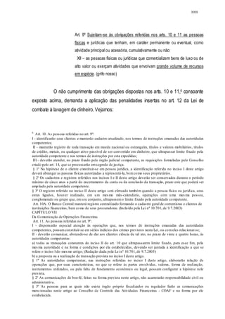 3009




                            Art. 9º Sujeitam-se às obrigações referidas nos arts. 10 e 11 as pessoas
                            físicas e jurídicas que tenham, em caráter permanente ou eventual, como
                            atividade principal ou acessória, cumulativamente ou não:
                             XII – as pessoas físicas ou jurídicas que comercializem bens de luxo ou de
                            alto valor ou exerçam atividades que envolvam grande volume de recursos
                            em espécie. (grifo nosso)


              O não cumprimento das obrigações dispostas nos arts. 10 e 11,6 consoante
exposto acima, demanda a aplicação das penalidades insertas no art. 12 da Lei de
combate à lavagem de dinheiro. Vejamos:



6
   Art. 10. As pessoas referidas no art. 9º:
I - identificarão seus clientes e manterão cadastro atualizado, nos termos de instruções emanadas das autoridades
competentes;
 II - manterão registro de toda transação em moeda nacional ou estrangeira, títulos e valores mobiliários, títulos
de crédito, metais, ou qualquer ativo passível de ser convertido em dinheiro, que ultrapassar limite fixado pela
autoridade competente e nos termos de instruções por esta expedidas;
 III - deverão atender, no prazo fixado pelo órgão judicial co mpetente, as requisições formuladas pelo Conselho
criado pelo art. 14, que se processarão em segredo de justiça.
 § 1º Na hipótese de o cliente constituir-se em pessoa jurídica, a identificação referida no inciso I deste artigo
deverá abranger as pessoas físicas autorizadas a representá-la, bem co mo seus proprietários.
 § 2º Os cadastros e registros referidos nos incisos I e II deste artigo deverão ser conservados durante o período
mínimo de cinco anos a partir do encerramento da conta ou da conclusão da transação, prazo este que poderá ser
amp liado pela autoridade competente.
§ 3º O reg istro referido no inciso II deste artigo será efetuado também quando a pessoa física ou juríd ica, seus
entes ligados, houver realizado, em u m mes mo mês-calendário, operações com u ma mes ma pessoa,
conglomerado ou grupo que, em seu conjunto, ultrapassem o limite fixado pela autoridade co mpetente.
 Art. 10A. O Banco Central manterá registro centralizado formando o cadastro geral de correntistas e clientes de
instituições financeiras, bem co mo de seus procuradores. (Inclu ído pela Lei nº 10.701, de 9.7.2003)
CAPÍTULO VII
Da Co municação de Operações Financeiras
 Art. 11. As pessoas referidas no art. 9º:
I - dispensarão especial atenção às operações que, nos termos de instruções emanadas das autoridades
competentes, possam constituir-se em sérios indícios dos crimes previstos nesta Lei, ou co m eles relacionar-se;
II - deverão co municar, abstendo-se de dar aos clientes ciência de tal ato, no prazo de vinte e quatro horas, às
autoridades competentes:
a) todas as transações constantes do inciso II do art. 10 que ultrapassarem limite fixado, para esse fim, pela
mes ma autoridade e na forma e condições por ela estabelecidas, devendo ser juntada a identificação a que se
refere o inciso I do mes mo art igo; (Redação dada pela Lei nº 10.701, de 9.7.2003)
b) a proposta ou a realização de transação prevista no inciso I deste artigo.
§ 1º As autoridades competentes, nas instruções referidas no inciso I deste artigo, elaborarão relação de
operações que, por suas características, no que se refere às partes envolvidas, valores, forma de realização,
instrumentos utilizados, ou pela falta de fundamento econômico ou legal, possam configurar a hipótese nele
prevista.
§ 2º As comunicações de boa-fé, feitas na forma prevista neste artigo, não acarretarão responsabilidade civil ou
administrativa.
§ 3º As pessoas para as quais não exista órgão próprio fiscalizador ou regulador farão as comunicações
mencionadas neste artigo ao Conselho de Controle das Atividades Financeiras - COAF e na forma por ele
estabelecida.
 