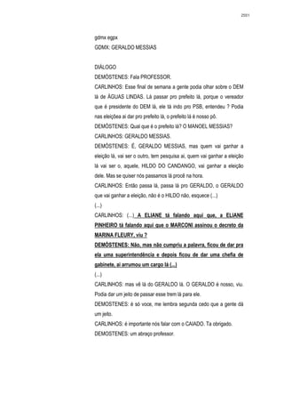 2551




gdmx egpx
GDMX: GERALDO MESSIAS


DIÁLOGO
DEMÓSTENES: Fala PROFESSOR.
CARLINHOS: Esse final de semana a gente podia olhar sobre o DEM
lá de ÁGUAS LINDAS. Lá passar pro prefeito lá, porque o vereador
que é presidente do DEM lá, ele tá indo pro PSB, entendeu ? Podia
nas eleiçõea ai dar pro prefeito lá, o prefeito lá é nosso pô.
DEMÓSTENES: Qual que é o prefeito lá? O MANOEL MESSIAS?
CARLINHOS: GERALDO MESSIAS.
DEMÓSTENES: É, GERALDO MESSIAS, mas quem vai ganhar a
eleição lá, vai ser o outro, tem pesquisa ai, quem vai ganhar a eleição
lá vai ser o, aquele, HILDO DO CANDANGO, vai ganhar a eleição
dele. Mas se quiser nós passamos lá procê na hora.
CARLINHOS: Então passa lá, passa lá pro GERALDO, o GERALDO
que vai ganhar a eleição, não é o HILDO não, esquece (...)
(...)
CARLINHOS: (...) A ELIANE tá falando aqui que, a ELIANE
PINHEIRO tá falando aqui que o MARCONI assinou o decreto da
MARINA FLEURY, viu ?
DEMÓSTENES: Não, mas não cumpriu a palavra, ficou de dar pra
ela uma superintendência e depois ficou de dar uma chefia de
gabinete, ai arrumou um cargo lá (...)
(...)
CARLINHOS: mas vê lá do GERALDO lá. O GERALDO é nosso, viu.
Podia dar um jeito de passar esse trem lá para ele.
DEMOSTENES: é só voce, me lembra segunda cedo que a gente dá
um jeito.
CARLINHOS: é importante nós falar com o CAIADO. Ta obrigado.
DEMOSTENES: um abraço professor.
 