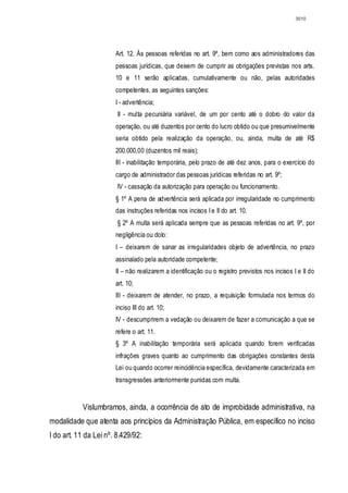 3010




                       Art. 12. Às pessoas referidas no art. 9º, bem como aos administradores das
                       pessoas jurídicas, que deixem de cumprir as obrigações previstas nos arts.
                       10 e 11 serão aplicadas, cumulativamente ou não, pelas autoridades
                       competentes, as seguintes sanções:
                       I - advertência;
                        II - multa pecuniária variável, de um por cento até o dobro do valor da
                       operação, ou até duzentos por cento do lucro obtido ou que presumivelmente
                       seria obtido pela realização da operação, ou, ainda, multa de até R$
                       200.000,00 (duzentos mil reais);
                       III - inabilitação temporária, pelo prazo de até dez anos, para o exercício do
                       cargo de administrador das pessoas jurídicas referidas no art. 9º;
                        IV - cassação da autorização para operação ou funcionamento.
                       § 1º A pena de advertência será aplicada por irregularidade no cumprimento
                       das instruções referidas nos incisos I e II do art. 10.
                        § 2º A multa será aplicada sempre que as pessoas referidas no art. 9º, por
                       negligência ou dolo:
                       I – deixarem de sanar as irregularidades objeto de advertência, no prazo
                       assinalado pela autoridade competente;
                       II – não realizarem a identificação ou o registro previstos nos incisos I e II do
                       art. 10;
                       III - deixarem de atender, no prazo, a requisição formulada nos termos do
                       inciso III do art. 10;
                       IV - descumprirem a vedação ou deixarem de fazer a comunicação a que se
                       refere o art. 11.
                       § 3º A inabilitação temporária será aplicada quando forem verificadas
                       infrações graves quanto ao cumprimento das obrigações constantes desta
                       Lei ou quando ocorrer reincidência específica, devidamente caracterizada em
                       transgressões anteriormente punidas com multa.


           Vislumbramos, ainda, a ocorrência de ato de improbidade administrativa, na
modalidade que atenta aos princípios da Administração Pública, em específico no inciso
I do art. 11 da Lei nº. 8.429/92:
 