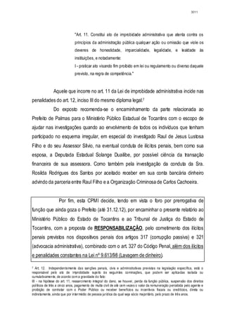 3011




                             "Art. 11. Constitui ato de improbidade administrativa que atenta contra os
                             princípios da administração pública qualquer ação ou omissão que viole os
                             deveres de honestidade, imparcialidade, legalidade, e lealdade às
                             instituições, e notadamente:
                             I - praticar ato visando fim proibido em lei ou regulamento ou diverso daquele
                             previsto, na regra de competência."


               Aquele que incorre no art. 11 da Lei de improbidade administrativa incide nas
penalidades do art. 12, inciso III do mesmo diploma legal.7
               Do exposto recomenda-se o encaminhamento da parte relacionada ao
Prefeito de Palmas para o Ministério Público Estadual de Tocantins com o escopo de
ajudar nas investigações quando ao envolvimento de todos os indivíduos que tenham
participado no esquema irregular, em especial do investigado Raul de Jesus Lustosa
Filho e do seu Assessor Sílvio, na eventual conduta de ilícitos penais, bem como sua
esposa, a Deputada Estadual Solange Duailibe, por possível ciência da transação
financeira de sua assessora. Como também pela investigação da conduta da Sra.
Rosilda Rodrigues dos Santos por aceitado receber em sua conta bancária dinheiro
advindo da parceria entre Raul Filho e a Organização Criminosa de Carlos Cachoeira.


                  Por fim, esta CPMI decide, tendo em vista o foro por prerrogativa de
função que ainda goza o Prefeito (até 31.12.12), por encaminhar o presente relatório ao
Ministério Público do Estado de Tocantins e ao Tribunal de Justiça do Estado de
Tocantins, com a proposta de RESPONSABILIZAÇÃO, pelo cometimento dos ilícitos
penais previstos nos dispositivos penais dos artigos 317 (corrupção passiva) e 321
(advocacia administrativa), combinado com o art. 327 do Código Penal, além dos ilícitos
e penalidades constantes na Lei nº 9.613/98 (Lavagem de dinheiro).

7  Art. 12. Independentemente das sanções penais, civis e administrativas previstas na legislação específica, está o
responsável pelo ato de improbidade sujeito às seguintes cominações, que podem ser aplicadas isolada ou
cumulativamente, de acordo com a gravidade do fato:
III - na hipótese do art. 11, ressarcimento integral do dano, se houver, perda da função pública, suspensão dos direitos
políticos de três a cinco anos, pagamento de multa civil de até cem vezes o valor da remuneração percebida pelo agente e
proibição de contratar com o Poder Público ou receber benefícios ou incentivos fiscais ou creditícios, direta ou
indiretamente, ainda que por inter médio de pessoa jur ídica da qual seja sócio majoritário, pelo prazo de três anos.
 