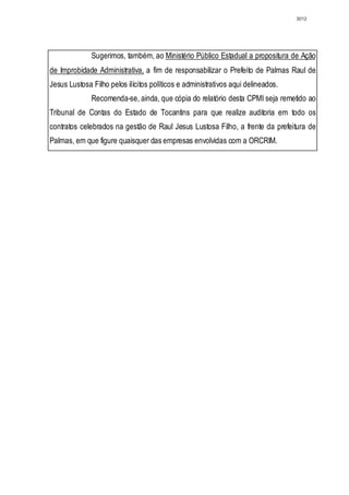 3012




              Sugerimos, também, ao Ministério Público Estadual a propositura de Ação
de Improbidade Administrativa, a fim de responsabilizar o Prefeito de Palmas Raul de
Jesus Lustosa Filho pelos ilícitos políticos e administrativos aqui delineados.
              Recomenda-se, ainda, que cópia do relatório desta CPMI seja remetido ao
Tribunal de Contas do Estado de Tocantins para que realize auditoria em todo os
contratos celebrados na gestão de Raul Jesus Lustosa Filho, a frente da prefeitura de
Palmas, em que figure quaisquer das empresas envolvidas com a ORCRIM.
 