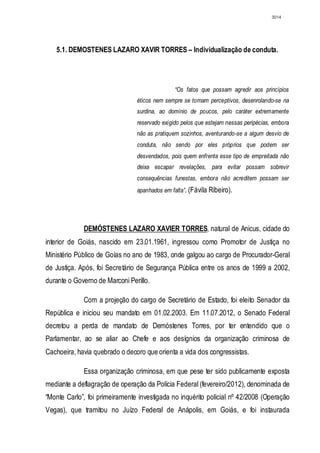 3014




   5.1. DEMOSTENES LAZARO XAVIR TORRES – Individualização de conduta.




                                               “Os fatos que possam agredir aos princípios
                                éticos nem sempre se tornam perceptivos, desenrolando-se na
                                surdina, ao domínio de poucos, pelo caráter extremamente
                                reservado exigido pelos que estejam nessas peripécias, embora
                                não as pratiquem sozinhos, aventurando-se a algum desvio de
                                conduta, não sendo por eles próprios que podem ser
                                desvendados, pois quem enfrenta esse tipo de empreitada não
                                deixa escapar revelações, para evitar possam sobrevir
                                consequências funestas, embora não acreditem possam ser
                                apanhados em falta”. (Fávila Ribeiro).




             DEMÓSTENES LAZARO XAVIER TORRES, natural de Anicus, cidade do
interior de Goiás, nascido em 23.01.1961, ingressou como Promotor de Justiça no
Ministério Público de Goías no ano de 1983, onde galgou ao cargo de Procurador-Geral
de Justiça. Após, foi Secretário de Segurança Pública entre os anos de 1999 a 2002,
durante o Governo de Marconi Perillo.

             Com a projeção do cargo de Secretário de Estado, foi eleito Senador da
República e iniciou seu mandato em 01.02.2003. Em 11.07.2012, o Senado Federal
decretou a perda de mandato de Demóstenes Torres, por ter entendido que o
Parlamentar, ao se aliar ao Chefe e aos desígnios da organização criminosa de
Cachoeira, havia quebrado o decoro que orienta a vida dos congressistas.

             Essa organização criminosa, em que pese ter sido publicamente exposta
mediante a deflagração de operação da Polícia Federal (fevereiro/2012), denominada de
“Monte Carlo”, foi primeiramente investigada no inquérito policial nº 42/2008 (Operação
Vegas), que tramitou no Juízo Federal de Anápolis, em Goiás, e foi instaurada
 